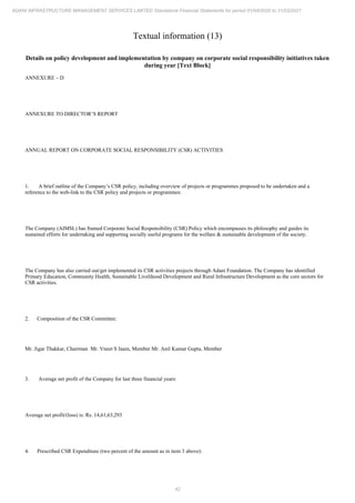 42
ADANI INFRASTRUCTURE MANAGEMENT SERVICES LIMITED Standalone Financial Statements for period 01/04/2020 to 31/03/2021
Textual information (13)
Details on policy development and implementation by company on corporate social responsibility initiatives taken
during year [Text Block]
ANNEXURE – D
ANNEXURE TO DIRECTOR’S REPORT
ANNUAL REPORT ON CORPORATE SOCIAL RESPONSIBILITY (CSR) ACTIVITIES
1. A brief outline of the Company’s CSR policy, including overview of projects or programmes proposed to be undertaken and a
reference to the web-link to the CSR policy and projects or programmes:
The Company (AIMSL) has framed Corporate Social Responsibility (CSR) Policy which encompasses its philosophy and guides its
sustained efforts for undertaking and supporting socially useful programs for the welfare & sustainable development of the society.
The Company has also carried out/get implemented its CSR activities projects through Adani Foundation. The Company has identified
Primary Education, Community Health, Sustainable Livelihood Development and Rural Infrastructure Development as the core sectors for
CSR activities.
2. Composition of the CSR Committee:
Mr. Jigar Thakkar, Chairman Mr. Vneet S Jaain, Member Mr. Anil Kumar Gupta, Member
3. Average net profit of the Company for last three financial years:
Average net profit/(loss) is: Rs. 14,61,63,293
4. Prescribed CSR Expenditure (two percent of the amount as in item 3 above):
 