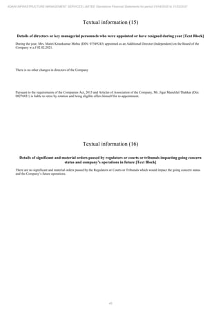 45
ADANI INFRASTRUCTURE MANAGEMENT SERVICES LIMITED Standalone Financial Statements for period 01/04/2020 to 31/03/2021
Textual information (15)
Details of directors or key managerial personnels who were appointed or have resigned during year [Text Block]
During the year, Mrs. Maitri Kirankumar Mehta (DIN: 07549243) appointed as an Additional Director (Independent) on the Board of the
Company w.e.f 02.02.2021.
There is no other changes in directors of the Company
Pursuant to the requirements of the Companies Act, 2013 and Articles of Association of the Company, Mr. Jigar Maneklal Thakkar (Din:
08276831) is liable to retire by rotation and being eligible offers himself for re-appointment.
Textual information (16)
Details of significant and material orders passed by regulators or courts or tribunals impacting going concern
status and company’s operations in future [Text Block]
There are no significant and material orders passed by the Regulators or Courts or Tribunals which would impact the going concern status
and the Company’s future operations.
 