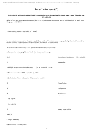 46
ADANI INFRASTRUCTURE MANAGEMENT SERVICES LIMITED Standalone Financial Statements for period 01/04/2020 to 31/03/2021
Textual information (17)
Disclosure of appointment and remuneration of director or managerial personnel if any, in the financial year
[Text Block]
During the year, Mrs. Maitri Kirankumar Mehta (DIN: 07549243) appointed as an Additional Director (Independent) on the Board of the
Company w.e.f 02.02.2021.
There is no other changes in directors of the Company
Pursuant to the requirements of the Companies Act, 2013 and Articles of Association of the Company, Mr. Jigar Maneklal Thakkar (Din:
08276831) is liable to retire by rotation and being eligible offers himself for re-appointment.
VI.REMUNERATION OF DIRECTORS AND KEY MANAGERIAL PERSONNEL
A. Remuneration to Managing Director, Whole-time Directors and/or Manager: l
Sr No Particulars of Remuneration Not Applicable
1 Gross salary
a) Salary as per provisions contained in section 17(1) of the Income-tax Act, 1961
b) Value of perquisites u/s 17(2) Income-tax Act, 1961
c) Profits in lieu of salary under section 17(3) Income-tax Act, 1961
2 Stock Option -
3 Sweat Equity
4 Commission
- as % of profit
- others, specify
5 Others, please specify
Total (A)
Ceiling as per the Act
B. Remuneration to other Directors:
 