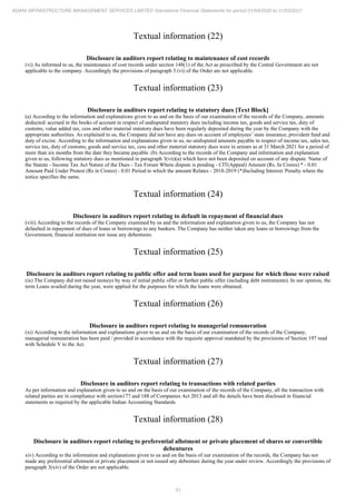 51
ADANI INFRASTRUCTURE MANAGEMENT SERVICES LIMITED Standalone Financial Statements for period 01/04/2020 to 31/03/2021
Textual information (22)
Disclosure in auditors report relating to maintenance of cost records
(vi) As informed to us, the maintenance of cost records under section 148(1) of the Act as prescribed by the Central Government are not
applicable to the company. Accordingly the provisions of paragraph 3 (vi) of the Order are not applicable.
Textual information (23)
Disclosure in auditors report relating to statutory dues [Text Block]
(a) According to the information and explanations given to us and on the basis of our examination of the records of the Company, amounts
deducted/ accrued in the books of account in respect of undisputed statutory dues including income tax, goods and service tax, duty of
customs, value added tax, cess and other material statutory dues have been regularly deposited during the year by the Company with the
appropriate authorities. As explained to us, the Company did not have any dues on account of employees’ state insurance, provident fund and
duty of excise. According to the information and explanations given to us, no undisputed amounts payable in respect of income tax, sales tax,
service tax, duty of customs, goods and service tax, cess and other material statutory dues were in arrears as at 31 March 2021 for a period of
more than six months from the date they became payable. (b) According to the records of the Company and information and explanation
given to us, following statutory dues as mentioned in paragraph 3(vii)(a) which have not been deposited on account of any dispute. Name of
the Statute - Income Tax Act Nature of the Dues - Tax Forum Where dispute is pending - CIT(Appeal) Amount (Rs. In Crores) * - 0.01
Amount Paid Under Protest (Rs in Crores) - 0.01 Period to which the amount Relates - 2018-2019 (*)Including Interest/ Penalty where the
notice specifies the same.
Textual information (24)
Disclosure in auditors report relating to default in repayment of financial dues
(viii) According to the records of the Company examined by us and the information and explanation given to us, the Company has not
defaulted in repayment of dues of loans or borrowings to any bankers. The Company has neither taken any loans or borrowings from the
Government, financial institution nor issue any debentures.
Textual information (25)
Disclosure in auditors report relating to public offer and term loans used for purpose for which those were raised
(ix) The Company did not raised moneys by way of initial public offer or further public offer (including debt instruments). In our opinion, the
term Loans availed during the year, were applied for the purposes for which the loans were obtained.
Textual information (26)
Disclosure in auditors report relating to managerial remuneration
(xi) According to the information and explanations given to us and on the basis of our examination of the records of the Company,
managerial remuneration has been paid / provided in accordance with the requisite approval mandated by the provisions of Section 197 read
with Schedule V to the Act.
Textual information (27)
Disclosure in auditors report relating to transactions with related parties
As per information and explanation given to us and on the basis of our examination of the records of the Company, all the transaction with
related parties are in compliance with section177 and 188 of Companies Act 2013 and all the details have been disclosed in financial
statements as required by the applicable Indian Accounting Standards.
Textual information (28)
Disclosure in auditors report relating to preferential allotment or private placement of shares or convertible
debentures
xiv) According to the information and explanations given to us and on the basis of our examination of the records, the Company has not
made any preferential allotment or private placement or not issued any debenture during the year under review. Accordingly the provisions of
paragraph 3(xiv) of the Order are not applicable.
 