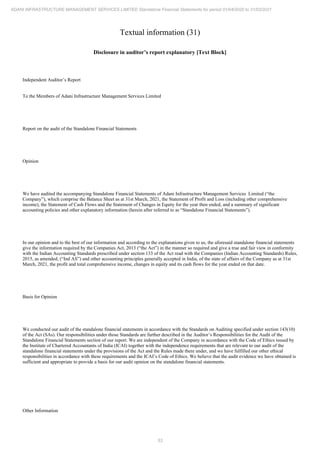 53
ADANI INFRASTRUCTURE MANAGEMENT SERVICES LIMITED Standalone Financial Statements for period 01/04/2020 to 31/03/2021
Textual information (31)
Disclosure in auditor’s report explanatory [Text Block]
Independent Auditor’s Report
To the Members of Adani Infrastructure Management Services Limited
Report on the audit of the Standalone Financial Statements
Opinion
We have audited the accompanying Standalone Financial Statements of Adani Infrastructure Management Services Limited (“the
Company”), which comprise the Balance Sheet as at 31st March, 2021, the Statement of Profit and Loss (including other comprehensive
income), the Statement of Cash Flows and the Statement of Changes in Equity for the year then ended, and a summary of significant
accounting policies and other explanatory information (herein after referred to as “Standalone Financial Statements”).
In our opinion and to the best of our information and according to the explanations given to us, the aforesaid standalone financial statements
give the information required by the Companies Act, 2013 (“the Act”) in the manner so required and give a true and fair view in conformity
with the Indian Accounting Standards prescribed under section 133 of the Act read with the Companies (Indian Accounting Standards) Rules,
2015, as amended, (“Ind AS”) and other accounting principles generally accepted in India, of the state of affairs of the Company as at 31st
March, 2021, the profit and total comprehensive income, changes in equity and its cash flows for the year ended on that date.
Basis for Opinion
We conducted our audit of the standalone financial statements in accordance with the Standards on Auditing specified under section 143(10)
of the Act (SAs). Our responsibilities under those Standards are further described in the Auditor’s Responsibilities for the Audit of the
Standalone Financial Statements section of our report. We are independent of the Company in accordance with the Code of Ethics issued by
the Institute of Chartered Accountants of India (ICAI) together with the independence requirements that are relevant to our audit of the
standalone financial statements under the provisions of the Act and the Rules made there under, and we have fulfilled our other ethical
responsibilities in accordance with these requirements and the ICAI’s Code of Ethics. We believe that the audit evidence we have obtained is
sufficient and appropriate to provide a basis for our audit opinion on the standalone financial statements.
Other Information
 