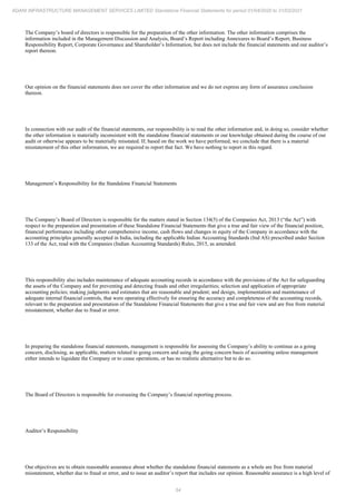 54
ADANI INFRASTRUCTURE MANAGEMENT SERVICES LIMITED Standalone Financial Statements for period 01/04/2020 to 31/03/2021
The Company’s board of directors is responsible for the preparation of the other information. The other information comprises the
information included in the Management Discussion and Analysis, Board’s Report including Annexures to Board’s Report, Business
Responsibility Report, Corporate Governance and Shareholder’s Information, but does not include the financial statements and our auditor’s
report thereon.
Our opinion on the financial statements does not cover the other information and we do not express any form of assurance conclusion
thereon.
In connection with our audit of the financial statements, our responsibility is to read the other information and, in doing so, consider whether
the other information is materially inconsistent with the standalone financial statements or our knowledge obtained during the course of our
audit or otherwise appears to be materially misstated. If, based on the work we have performed, we conclude that there is a material
misstatement of this other information, we are required to report that fact. We have nothing to report in this regard.
Management’s Responsibility for the Standalone Financial Statements
The Company’s Board of Directors is responsible for the matters stated in Section 134(5) of the Companies Act, 2013 (“the Act”) with
respect to the preparation and presentation of these Standalone Financial Statements that give a true and fair view of the financial position,
financial performance including other comprehensive income, cash flows and changes in equity of the Company in accordance with the
accounting principles generally accepted in India, including the applicable Indian Accounting Standards (Ind AS) prescribed under Section
133 of the Act, read with the Companies (Indian Accounting Standards) Rules, 2015, as amended.
This responsibility also includes maintenance of adequate accounting records in accordance with the provisions of the Act for safeguarding
the assets of the Company and for preventing and detecting frauds and other irregularities; selection and application of appropriate
accounting policies; making judgments and estimates that are reasonable and prudent; and design, implementation and maintenance of
adequate internal financial controls, that were operating effectively for ensuring the accuracy and completeness of the accounting records,
relevant to the preparation and presentation of the Standalone Financial Statements that give a true and fair view and are free from material
misstatement, whether due to fraud or error.
In preparing the standalone financial statements, management is responsible for assessing the Company’s ability to continue as a going
concern, disclosing, as applicable, matters related to going concern and using the going concern basis of accounting unless management
either intends to liquidate the Company or to cease operations, or has no realistic alternative but to do so.
The Board of Directors is responsible for overseeing the Company’s financial reporting process.
Auditor’s Responsibility
Our objectives are to obtain reasonable assurance about whether the standalone financial statements as a whole are free from material
misstatement, whether due to fraud or error, and to issue an auditor’s report that includes our opinion. Reasonable assurance is a high level of
 