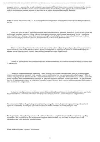 55
ADANI INFRASTRUCTURE MANAGEMENT SERVICES LIMITED Standalone Financial Statements for period 01/04/2020 to 31/03/2021
assurance, but is not a guarantee that an audit conducted in accordance with SAs will always detect a material misstatement when it exists.
Misstatements can arise from fraud or error and are considered material if, individually or in the aggregate, they could reasonably be
expected to influence the economic decisions of users taken on the basis of these standalone financial statements.
As part of an audit in accordance with SAs, we exercise professional judgment and maintain professional skepticism throughout the audit.
We also:
· Identify and assess the risks of material misstatement of the standalone financial statements, whether due to fraud or error, design and
perform audit procedures responsive to those risks, and obtain audit evidence that is sufficient and appropriate to provide a basis for our
opinion. The risk of not detecting a material misstatement resulting from fraud is higher than for one resulting from error, as fraud may
involve collusion, forgery, intentional omissions, misrepresentations, or the override of internal control.
· Obtain an understanding of internal financial controls relevant to the audit in order to design audit procedures that are appropriate in
the circumstances. Under section 143(3)(i) of the Act, we are also responsible for expressing our opinion on whether the Company has
adequate internal financial controls system in place and the operating effectiveness of such controls.
· Evaluate the appropriateness of accounting policies used and the reasonableness of accounting estimates and related disclosures made
by management.
· Conclude on the appropriateness of management’s use of the going concern basis of accounting and, based on the audit evidence
obtained, whether a material uncertainty exists related to events or conditions that may cast significant doubt on the Company’s ability to
continue as a going concern. If we conclude that a material uncertainty exists, we are required to draw attention in our auditor’s report to the
related disclosures in the standalone financial statements or, if such disclosures are inadequate, to modify our opinion. Our conclusions are
based on the audit evidence obtained up to the date of our auditor’s report. However, future events or conditions may cause the Company to
cease to continue as a going concern.
· Evaluate the overall presentation, structure and content of the standalone financial statements, including the disclosures, and whether
the standalone financial statements represent the underlying transactions and events in a manner that achieves fair presentation.
We communicate with those charged with governance regarding, among other matters, the planned scope and timing of the audit and
significant audit findings, including any significant deficiencies in internal control that we identify during our audit.
We also provide those charged with governance with a statement that we have complied with relevant ethical requirements regarding
independence, and to communicate with them all relationships and other matters that may reasonably be thought to bear on our
independence, and where applicable, related safeguards.
Report on Other Legal and Regulatory Requirements
 