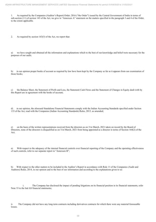 56
ADANI INFRASTRUCTURE MANAGEMENT SERVICES LIMITED Standalone Financial Statements for period 01/04/2020 to 31/03/2021
1. As required by the Companies (Auditor’s Report) Order, 2016 (“the Order”) issued by the Central Government of India in terms of
sub-section (11) of section 143 of the Act, we give in “Annexure A” statement on the matters specified in the paragraph 3 and 4 of the Order,
to the extent applicable.
2. As required by section 143(3) of the Act, we report that:
a) we have sought and obtained all the information and explanations which to the best of our knowledge and belief were necessary for the
purposes of our audit;
b) in our opinion proper books of account as required by law have been kept by the Company so far as it appears from our examination of
those books;
c) the Balance Sheet, the Statement of Profit and Loss, the Statement Cash Flows and the Statement of Changes in Equity dealt with by
this Report are in agreement with the books of account;
d) in our opinion, the aforesaid Standalone Financial Statements comply with the Indian Accounting Standards specified under Section
133 of the Act, read with the Companies (Indian Accounting Standards) Rules, 2015, as amended;
e) on the basis of the written representations received from the directors as on 31st March, 2021 taken on record by the Board of
Directors, none of the directors is disqualified as on 31st March, 2021 from being appointed as a director in terms of Section 164(2) of the
Act;
a) With respect to the adequacy of the internal financial controls over financial reporting of the Company and the operating effectiveness
of such controls, refer to our separate report in “Annexure B”;
b) With respect to the other matters to be included in the Auditor’s Report in accordance with Rule 11 of the Companies (Audit and
Auditors) Rules, 2014, in our opinion and to the best of our information and according to the explanations given to us:
i. The Company has disclosed the impact of pending litigations on its financial position in its financial statements, refer
Note 33 to the Ind AS financial statements;
ii. The Company did not have any long term contracts including derivatives contracts for which there were any material foreseeable
losses;
 
