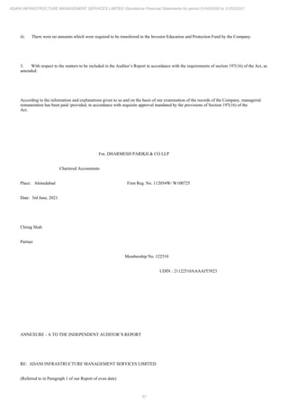 57
ADANI INFRASTRUCTURE MANAGEMENT SERVICES LIMITED Standalone Financial Statements for period 01/04/2020 to 31/03/2021
iii. There were no amounts which were required to be transferred to the Investor Education and Protection Fund by the Company.
3. With respect to the matters to be included in the Auditor’s Report in accordance with the requirements of section 197(16) of the Act, as
amended:
According to the information and explanations given to us and on the basis of our examination of the records of the Company, managerial
remuneration has been paid /provided, in accordance with requisite approval mandated by the provisions of Section 197(16) of the
Act.
For, DHARMESH PARIKH & CO LLP
Chartered Accountants
Place: Ahmedabad Firm Reg. No. 112054W/ W100725
Date: 3rd June, 2021.
Chirag Shah
Partner
Membership No. 122510
UDIN : 21122510AAAAJT5923
ANNEXURE - A TO THE INDEPENDENT AUDITOR’S REPORT
RE: ADANI INFRASTRUCTURE MANAGEMENT SERVICES LIMITED
(Referred to in Paragraph 1 of our Report of even date)
 