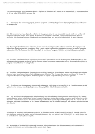 58
ADANI INFRASTRUCTURE MANAGEMENT SERVICES LIMITED Standalone Financial Statements for period 01/04/2020 to 31/03/2021
The Annexure referred to in our Independent Auditor’s Report to the members of the Company on the standalone Ind AS financial statements
for the year ended 31 March 2021, we report that:
(i) The company does not have any property, plant and equipment. Accordingly the provisions of paragraph 3 (i) (a) to (c) of the Order
are not applicable.
(ii) The inventories have been physically verified by the Management during the year at reasonable interval, which were verified with
reference to subsequent receipts. In our opinion, the frequency of verification is reasonable. The discrepancies noticed on physical
verification of inventories as compared to book records were not material and have been properly dealt with in the books of account.
(iii) According to the information and explanation given to us and the records produced to us for our verification, the company has not
granted loans, secured or unsecured to companies, firms, Limited Liability Partnerships or other parties covered in the register maintained
under section 189 of the Companies Act, 2013. Accordingly the provisions of paragraph 3 (iii) (a) to (c) of the Order are not applicable.
(iv) According to the information and explanations given to us and representations made by the Management, the Company has not done
any transactions covered under section 185 and 186 in respect of loans, investments, guarantees and security. Accordingly the provisions of
paragraph 3 (iv) of the Order are not applicable.
(v) According to the information and explanations given to us, the Company has not accepted any deposits from the public and hence the
directives issued by the Reserve Bank of India and the provisions of Sections 73 to 76 or any other relevant provisions of the Act and the
Companies (Acceptance of Deposit) Rules, 2015 with regard to the deposits accepted from the public are not applicable.
(vi) As informed to us, the maintenance of cost records under section 148(1) of the Act as prescribed by the Central Government are not
applicable to the company. Accordingly the provisions of paragraph 3 (vi) of the Order are not applicable.
(vii) (a) According to the information and explanations given to us and on the basis of our examination of the records of the Company,
amounts deducted/ accrued in the books of account in respect of undisputed statutory dues including income tax, goods and service tax, duty
of customs, value added tax, cess and other material statutory dues have been regularly deposited during the year by the Company with the
appropriate authorities. As explained to us, the Company did not have any dues on account of employees’ state insurance, provident fund and
duty of excise.
According to the information and explanations given to us, no undisputed amounts payable in respect of income tax, sales tax, service tax,
duty of customs, goods and service tax, cess and other material statutory dues were in arrears as at 31 March 2021 for a period of more than
six months from the date they became payable.
(b) According to the records of the Company and information and explanation given to us, following statutory dues as mentioned in
paragraph 3(vii)(a) which have not been deposited on account of any dispute.
 