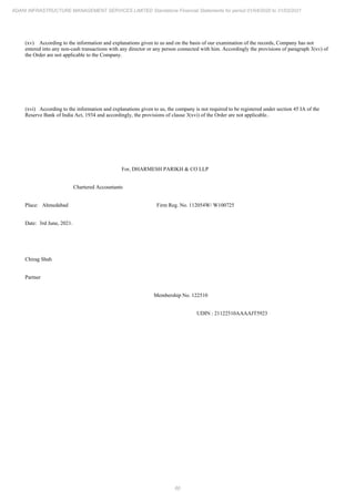 60
ADANI INFRASTRUCTURE MANAGEMENT SERVICES LIMITED Standalone Financial Statements for period 01/04/2020 to 31/03/2021
(xv) According to the information and explanations given to us and on the basis of our examination of the records, Company has not
entered into any non-cash transactions with any director or any person connected with him. Accordingly the provisions of paragraph 3(xv) of
the Order are not applicable to the Company.
(xvi) According to the information and explanations given to us, the company is not required to be registered under section 45 IA of the
Reserve Bank of India Act, 1934 and accordingly, the provisions of clause 3(xvi) of the Order are not applicable..
For, DHARMESH PARIKH & CO LLP
Chartered Accountants
Place: Ahmedabad Firm Reg. No. 112054W/ W100725
Date: 3rd June, 2021.
Chirag Shah
Partner
Membership No. 122510
UDIN : 21122510AAAAJT5923
 