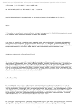 61
ADANI INFRASTRUCTURE MANAGEMENT SERVICES LIMITED Standalone Financial Statements for period 01/04/2020 to 31/03/2021
ANNEXURE-B TO THE INDEPENDENT AUDITOR’S REPORT
RE: ADANI INFRASTRUCTURE MANAGEMENT SERVICES LIMITED
Report on the Internal Financial Controls under Clause i of sub-section 3 of section 143 of the Companies Act 2013 (the act).
Opinion
We have audited the internal financial controls over financial reporting of the company as of 31st March, 2021 in conjunction with our audit
of the Standalone Financial Statements of the company for the year ended on that date.
In our opinion, the Company has, in all material respects, an adequate internal financial controls system over financial reporting and such
internal financial controls over financial reporting were operating effectively as at 31st March 2021, based on the internal control over
financial reporting criteria established by the Company considering the essential components of internal control stated in the Guidance Note
on Audit of Internal Financial Controls Over Financial Reporting issued by the Institute of Chartered Accountants of India.
Management’s Responsibilities for Internal Financial Controls
The Company’s management is responsible for establishing and maintaining internal financial controls based on the internal control over
financial reporting criteria established by the Company considering the essential components of internal control stated in the Guidance Note
on Audit of Internal Financial Controls over Financial Reporting (the Guidance Note) issued by the Institute of Chartered Accountants of
India. These responsibilities include the design, implementation and maintenance of adequate internal financial controls that were operating
effectively for ensuring the orderly and efficient conduct of its business, including adherence to company’s policies, the safeguarding of its
assets, the prevention and detection of frauds and errors, the accuracy and completeness of the accounting records, and the timely preparation
of reliable financial information, as required under the Companies Act, 2013.
Auditors’ Responsibility
Our responsibility is to express an opinion on the Company's internal financial controls over financial reporting based on our audit. We
conducted our audit in accordance with the Guidance Note on Audit of Internal Financial Controls Over Financial Reporting (the Guidance
Note) and the Standards on Auditing, issued by ICAI and deemed to be prescribed under section 143(10) of the Companies Act, 2013, to the
extent applicable to an audit of internal financial controls, both applicable to an audit of Internal Financial Controls and, both issued by the
Institute of Chartered Accountants of India. Those Standards and the Guidance Note require that we comply with ethical requirements and
plan and perform the audit to obtain reasonable assurance about whether adequate internal financial controls over financial reporting was
established and maintained and if such controls operated effectively in all material respects.
Our audit involves performing procedures to obtain audit evidence about the adequacy of the internal financial controls system over financial
reporting and their operating effectiveness. Our audit of internal financial controls over financial reporting included obtaining an
 