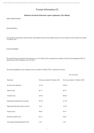 7
ADANI INFRASTRUCTURE MANAGEMENT SERVICES LIMITED Standalone Financial Statements for period 01/04/2020 to 31/03/2021
Textual information (2)
Disclosure in board of directors report explanatory [Text Block]
DIRECTORS' REPORT
Dear Shareholders,
Your Directors are pleased to present the 4th Annual Report along with the audited accounts of your Company for the Financial Year ended
31st March, 2021.
Financial Highlights:
The audited financial statements of the Company as on 31st March, 2021 are prepared in accordance with the relevant applicable IND AS
and provisions of the Companies Act, 2013 (Act).
The financial highlight of your Company for the year ended 31st March, 2021 is summarized as below:
(Rs. in Crores)
Particulars For the year ended 31st March, 2021 For the year ended 31st March, 2020
Revenue from operations 531.28 506.64
Other Income 98.15 96.19
Total Revenue 629.43 602.83
Operating & Administrative Expenses 501.63 477.28
Operating Profit before Interest and Tax 127.8 125.55
Finance Costs 99.66 95.47
Profit/(Loss) Before Tax 28.14 30.08
Tax Expense (Including Deferred Tax) 7.38 7.96
 