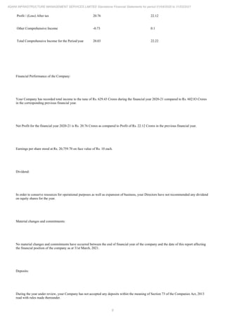 8
ADANI INFRASTRUCTURE MANAGEMENT SERVICES LIMITED Standalone Financial Statements for period 01/04/2020 to 31/03/2021
Profit / (Loss) After tax 20.76 22.12
Other Comprehensive Income -0.73 0.1
Total Comprehensive Income for the Period/year 20.03 22.22
Financial Performance of the Company:
Your Company has recorded total income to the tune of Rs. 629.43 Crores during the financial year 2020-21 compared to Rs. 602.83 Crores
in the corresponding previous financial year.
Net Profit for the financial year 2020-21 is Rs. 20.76 Crores as compared to Profit of Rs. 22.12 Crores in the previous financial year.
Earnings per share stood at Rs. 20,759.70 on face value of Rs. 10 each.
Dividend:
In order to conserve resources for operational purposes as well as expansion of business, your Directors have not recommended any dividend
on equity shares for the year.
Material changes and commitments:
No material changes and commitments have occurred between the end of financial year of the company and the date of this report affecting
the financial position of the company as at 31st March, 2021.
Deposits:
During the year under review, your Company has not accepted any deposits within the meaning of Section 73 of the Companies Act, 2013
read with rules made thereunder.
 