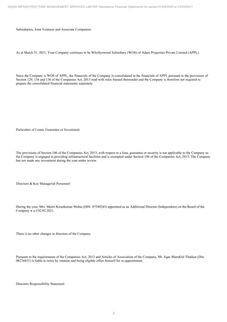 9
ADANI INFRASTRUCTURE MANAGEMENT SERVICES LIMITED Standalone Financial Statements for period 01/04/2020 to 31/03/2021
Subsidiaries, Joint Ventures and Associate Companies:
As at March 31, 2021, Your Company continues to be Whollyowned Subsidiary (WOS) of Adani Properties Private Limited (APPL).
Since the Company is WOS of APPL, the financials of the Company is consolidated in the financials of APPL pursuant to the provisions of
Section 129, 134 and 136 of the Companies Act, 2013 read with rules framed thereunder and the Company is therefore not required to
prepare the consolidated financial statements separately.
Particulars of Loans, Guarantee or Investment:
The provisions of Section 186 of the Companies Act, 2013, with respect to a loan, guarantee or security is not applicable to the Company as
the Company is engaged in providing infrastructural facilities and is exempted under Section 186 of the Companies Act, 2013. The Company
has not made any investment during the year under review.
Directors & Key Managerial Personnel:
During the year, Mrs. Maitri Kirankumar Mehta (DIN: 07549243) appointed as an Additional Director (Independent) on the Board of the
Company w.e.f 02.02.2021.
There is no other changes in directors of the Company
Pursuant to the requirements of the Companies Act, 2013 and Articles of Association of the Company, Mr. Jigar Maneklal Thakkar (Din:
08276831) is liable to retire by rotation and being eligible offers himself for re-appointment.
Directors Responsibility Statement:
 