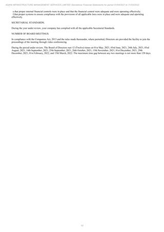 10
ADANI INFRASTRUCTURE MANAGEMENT SERVICES LIMITED Standalone Financial Statements for period 01/04/2021 to 31/03/2022
e.that proper internal financial controls were in place and that the financial control were adequate and were operating effectively;
f.that proper systems to ensure compliance with the provisions of all applicable laws were in place and were adequate and operating
effectively.
SECRETARIAL STANDARDS:
During the year under review, your company has complied with all the applicable Secretarial Standards.
NUMBER OF BOARD MEETINGS:
In compliance with the Companies Act, 2013 and the rules made thereunder, where permitted, Directors are provided the facility to join the
proceedings of the meeting through video conferencing.
During the period under review, The Board of Directors met 12 (Twelve) times on 01st May, 2021, 03rd June, 2021, 24th July, 2021, 03rd
August, 2021, 14th September, 2021, 25th September, 2021, 26th October, 2021, 15th November, 2021, 01st December, 2021, 29th
December, 2021, 01st February, 2022, and 15th March, 2022. The maximum time gap between any two meetings is not more than 120 days.
 