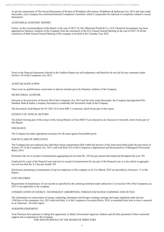 12
ADANI INFRASTRUCTURE MANAGEMENT SERVICES LIMITED Standalone Financial Statements for period 01/04/2021 to 31/03/2022
As per the requirement of The Sexual Harassment of Women at Workplace (Prevention, Prohibition & Redressal) Act, 2013 and rules made
thereunder, your Company has constituted Internal Complaints Committee which is responsible for redressal of complaints related to sexual
harassment.
AUDITORS & AUDITORS’ REPORT:
Earlier, on the recommendation of the Board, in the year of 2017-18, M/s Dharmesh Parikh & Co. LLP, Chartered Accountants, has been
appointed as Statutory Auditors of the Company from the conclusion of the 01st Annual General Meeting in the year of 2017-18 till the
conclusion of 06th Annual General Meeting of the company to be held in the Calendar Year 2023.
Notes to the financial statements referred in the Auditors Report are self-explanatory and therefore do not call for any comments under
Section 134 of the Companies Act, 2013.
AUDIT QUALIFICATION:
There were no qualifications, reservation or adverse remarks given by Statutory Auditors of the Company.
SECRETARIAL AUDITOR:
Pursuant to the provisions of Section 204 of the Companies Act, 2013 and the rules made thereunder, the Company had appointed M/s.
Samdani Shah & Kabra, Company Secretaries to undertake the Secretarial Audit of the Company.
The Secretarial Audit Report for FY 2021-22 in form MR-3 is annexed, which forms part of this report.
EXTRACT OF ANNUAL RETURN:
The details forming part of the extract of the Annual Return in Form MGT-9 are annexed as an Annexure-A herewith, which forms part of
this Report.
INSURANCE:
The Company has taken appropriate insurance for all assets against foreseeable perils.
PARTICULARS OF EMPLOYEES:
The Company has not employed any individual whose remuneration falls within the purview of the limits prescribed under the provisions of
Section 197 of the Companies Act, 2013, read with Rule 5(2) of the Companies (Appointment and Remuneration of Managerial Personnel)
Rules, 2014.
Personnel who are in receipt of remuneration aggregating not less than Rs. 102 lacs per annum and employed throughout the year: Nil
Employed for a part of the financial year and were in receipt of remuneration for any part of the financial year at a rate which in aggregate
was not less than Rs. 8.5 lacs per month: Nil
Disclosures pertaining to remuneration of top ten employees of the company as on 31st March, 2022 are provided as Annexure - C to this
Report.
COST RECORDS:
Requirement of maintenance of cost records as specified by the central government under subsection (1) of section 148 of the Companies act,
2013 is not applicable to the company.
CONSERVATION OF ENERGY, TECHNOLOGY ABSORPTION, FOREIGN EXCHANGE EARNINGS AND OUTGO:
The information on conservation of energy, technology absorption and foreign exchange earnings and outgo stipulated under Section
134(3)(m) of the companies Act, 2013 read with Rule, 8 of the Companies (Accounts) Rules, 2014, as amended from time to time is annexed
as an Annexure - B to this report.
ACKNOWLEDGEMENT:
Your Directors have pleasure in taking this opportunity to thank, Government Agencies, bankers and all other personnel of their continued
support and co-operation to the Company.
FOR AND ON BEHALF OF THE BOARD OF DIRECTORS
 