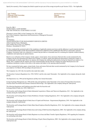 27
ADANI INFRASTRUCTURE MANAGEMENT SERVICES LIMITED Standalone Financial Statements for period 01/04/2021 to 31/03/2022
Specify the reason(s), if the Company has failed to spend two per cent of the average net profits as per Section 135(5): - Not Applicable
Jigar Thakkar
Chairman–CSR Committee
(DIN: 08276831)
Anil Kumar Gupta
Director
(DIN: 06859132)
Form No. MR-3
SECRETARIAL AUDIT REPORT
FOR THE FINANCIAL YEAR ENDED 31.03.2022
[Pursuant to section 204(1) of the Companies Act, 2013 and rule
No.9 of the Companies (Appointment and Remuneration of Managerial Personnel)
Rules, 2014]
To,
The Members,
ADANI INFRASTRUCTURE MANAGEMENT SERVICES LIMITED
Adani Corporate House, Shantigram,
Near Vaishno Devi Circle, S. G. Highway,
Khodiyar, Ahmedabad GJ 382421
We have conducted the secretarial audit of the compliance of applicable statutory provisions and the adherence to good corporate practices
by ADANI INFRASTRUCTURE MANAGEMENT SERVICES LIMITED (CIN:U74999GJ2017PLC097813) (hereinafter called the
Company). Secretarial Audit was conducted in a manner that provided us a reasonable basis for evaluating the corporate conducts/statutory
compliances and expressing our opinion thereon.
Based on our verification of the Company’s books, papers, minute books, forms and returns filed and other records maintained by the
Company and also the information provided by the Company, its officers, agents and authorized representatives during the conduct of
secretarial audit, we hereby report that in our opinion, the Company has, during the audit period covering the financial year ended on 31st
March, 2022, complied with the statutory provisions listed hereunder and also that the Company has proper Board-processes and
compliance-mechanism in place to the extent, in the manner and subject to the reporting made hereinafter:
We have examined the books, papers, minute books, forms and returns filed and other records maintained by the Company for the financial
year ended on 31st March, 2022 according to the provisions of:
The Companies Act, 2013 (the Act) and the rules made there under;
The Securities Contracts (Regulation) Act, 1956 (‘SCRA’) and the rules made Thereunder: -Not Applicable to the company during the Audit
period;
The Depositories Act, 1996 and the Regulations and Bye-laws framed thereunder;
Foreign Exchange Management Act, 1999 and the rules and regulations made Thereunder to the extent of Foreign Direct Investment,
Overseas Direct Investment and External Commercial Borrowings: -Not Applicable to the company during the Audit period;
The following Regulations and Guidelines prescribed under the Securities and
Exchange Board of India Act, 1992 (‘SEBI Act’): -
The Securities and Exchange Board of India (Substantial Acquisition of Shares and Takeovers) Regulations, 2011: -Not Applicable to the
company during the Audit period;
The Securities and Exchange Board of India (Prohibition of Insider Trading) Regulations, 2015: -Not Applicable to the company during the
Audit period;
The Securities and Exchange Board of India (Issue of Capital and Disclosure Requirements) Regulations, 2018: -Not Applicable to the
company during the Audit period;
The Securities and Exchange Board of India (Share Based Employee Benefits) Regulations, 2014: -Not Applicable to the company during the
Audit period;
The Securities and Exchange Board of India (Issue and Listing of Debt Securities) Regulations, 2008: -Not Applicable to the company during
the Audit period;
The Securities and Exchange Board of India (Registrars to an Issue and Share Transfer Agents) Regulations, 1993 regarding the Companies
Act and dealing with client;
The Securities and Exchange Board of India (Delisting of Equity Shares) Regulations, 2009: -Not Applicable to the company during the
Audit period; and
 