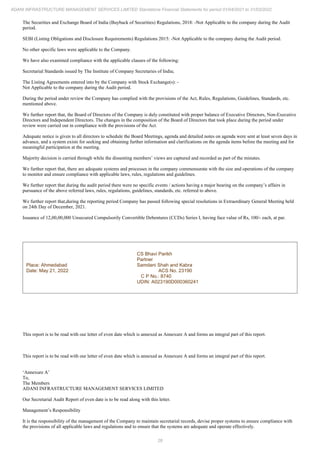 28
ADANI INFRASTRUCTURE MANAGEMENT SERVICES LIMITED Standalone Financial Statements for period 01/04/2021 to 31/03/2022
The Securities and Exchange Board of India (Buyback of Securities) Regulations, 2018: -Not Applicable to the company during the Audit
period.
SEBI (Listing Obligations and Disclosure Requirements) Regulations 2015: -Not Applicable to the company during the Audit period.
No other specific laws were applicable to the Company.
We have also examined compliance with the applicable clauses of the following:
Secretarial Standards issued by The Institute of Company Secretaries of India;
The Listing Agreements entered into by the Company with Stock Exchange(s): -
Not Applicable to the company during the Audit period.
During the period under review the Company has complied with the provisions of the Act, Rules, Regulations, Guidelines, Standards, etc.
mentioned above.
We further report that, the Board of Directors of the Company is duly constituted with proper balance of Executive Directors, Non-Executive
Directors and Independent Directors. The changes in the composition of the Board of Directors that took place during the period under
review were carried out in compliance with the provisions of the Act.
Adequate notice is given to all directors to schedule the Board Meetings, agenda and detailed notes on agenda were sent at least seven days in
advance, and a system exists for seeking and obtaining further information and clarifications on the agenda items before the meeting and for
meaningful participation at the meeting.
Majority decision is carried through while the dissenting members’ views are captured and recorded as part of the minutes.
We further report that, there are adequate systems and processes in the company commensurate with the size and operations of the company
to monitor and ensure compliance with applicable laws, rules, regulations and guidelines.
We further report that during the audit period there were no specific events / actions having a major bearing on the company’s affairs in
pursuance of the above referred laws, rules, regulations, guidelines, standards, etc. referred to above.
We further report that,during the reporting period Company has passed following special resolutions in Extraordinary General Meeting held
on 24th Day of December, 2021.
Issuance of 12,00,00,000 Unsecured Compulsorily Convertible Debentures (CCDs) Series I, having face value of Rs, 100/- each, at par.
Place: Ahmedabad
Date: May 21, 2022
CS Bhavi Parikh
Partner
Samdani Shah and Kabra
ACS No. 23190
C P No.: 8740
UDIN: A023190D000360241
This report is to be read with our letter of even date which is annexed as Annexure A and forms an integral part of this report.
This report is to be read with our letter of even date which is annexed as Annexure A and forms an integral part of this report.
‘Annexure A’
To,
The Members
ADANI INFRASTRUCTURE MANAGEMENT SERVICES LIMITED
Our Secretarial Audit Report of even date is to be read along with this letter.
Management’s Responsibility
It is the responsibility of the management of the Company to maintain secretarial records, devise proper systems to ensure compliance with
the provisions of all applicable laws and regulations and to ensure that the systems are adequate and operate effectively.
 