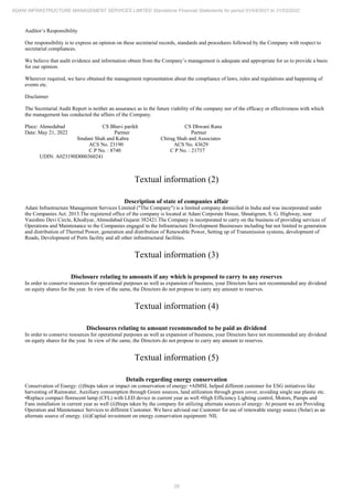 29
ADANI INFRASTRUCTURE MANAGEMENT SERVICES LIMITED Standalone Financial Statements for period 01/04/2021 to 31/03/2022
Auditor’s Responsibility
Our responsibility is to express an opinion on these secretarial records, standards and procedures followed by the Company with respect to
secretarial compliances.
We believe that audit evidence and information obtain from the Company’s management is adequate and appropriate for us to provide a basis
for our opinion.
Wherever required, we have obtained the management representation about the compliance of laws, rules and regulations and happening of
events etc.
Disclaimer
The Secretarial Audit Report is neither an assurance as to the future viability of the company nor of the efficacy or effectiveness with which
the management has conducted the affairs of the Company.
Place: Ahmedabad CS Bhavi parikh CS Dhwani Rana
Date: May 21, 2022 Partner Partner
Smdani Shah and Kabra Chirag Shah and Associates
ACS No. 23190 ACS No. 43629
C P No. : 8740 C P No. : 21737
UDIN: A023190D000360241
Textual information (2)
Description of state of companies affair
Adani Infrastructure Management Services Limited ("The Company") is a limited company domiciled in India and was incorporated under
the Companies Act. 2013.The registered office of the company is located at Adani Corporate House, Shnatigram, S. G. Highway, near
Vasishno Devi Circle, Khodiyar, Ahmedabad Gujarat 382421.The Company is incorporated to carry on the business of providing services of
Operations and Maintenance to the Companies engaged in the Infrastructure Development Businesses including but not limited to generation
and distribution of Thermal Power, generation and distribution of Renewable Power, Setting up of Transmission systems, development of
Roads, Development of Ports facility and all other infrastructural facilities.
Textual information (3)
Disclosure relating to amounts if any which is proposed to carry to any reserves
In order to conserve resources for operational purposes as well as expansion of business, your Directors have not recommended any dividend
on equity shares for the year. In view of the same, the Directors do not propose to carry any amount to reserves.
Textual information (4)
Disclosures relating to amount recommended to be paid as dividend
In order to conserve resources for operational purposes as well as expansion of business, your Directors have not recommended any dividend
on equity shares for the year. In view of the same, the Directors do not propose to carry any amount to reserves.
Textual information (5)
Details regarding energy conservation
Conservation of Energy: (i)Steps taken or impact on conservation of energy: •AIMSL helped different customer for ESG initiatives like
harvesting of Rainwater, Auxiliary consumption through Green sources, land utilization through green cover, avoiding single use plastic etc.
•Replace compact florescent lamp (CFL) with LED device in current year as well •High Efficiency Lighting control, Motors, Pumps and
Fans installation in current year as well (ii)Steps taken by the company for utilizing alternate sources of energy: At present we are Providing
Operation and Maintenance Services to different Customer. We have advised our Customer for use of renewable energy source (Solar) as an
alternate source of energy. (iii)Capital investment on energy conservation equipment: NIL
 