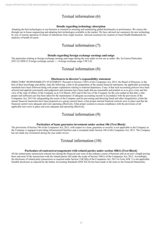 30
ADANI INFRASTRUCTURE MANAGEMENT SERVICES LIMITED Standalone Financial Statements for period 01/04/2021 to 31/03/2022
Textual information (6)
Details regarding technology absorption
Adopting the best technologies in our business is essential in ensuring and maintaining global benchmarks in performance. We ensure this
through our in house engineering and adopting best technologies available in the market. We have advised our customers for new technology
by way of remote operation of cluster of substations from single location. Advised customers for creation of Asset Health Dashboards for
analytics of health of assets.
Textual information (7)
Details regarding foreign exchange earnings and outgo
The particulars relating to foreign exchange earnings and outgo during the year under review are as under: (Rs. In Crores) Particulars
2021-22 2020-21 Foreign exchange earned -- -- Foreign exchange outgo 3.90 2.42
Textual information (8)
Disclosures in director’s responsibility statement
DIRECTORS’ RESPONSIBILITY STATEMENT: Pursuant to Section 134(5) of the Companies Act, 2013, the Board of Directors, to the
best of their knowledge and ability, state the following: a.that in the preparation of the annual financial statements, the applicable accounting
standards have been followed along with proper explanation relating to material departures, if any; b.that such accounting policies have been
selected and applied consistently and judgement and estimates have been made that are reasonable and prudent so as to give a true and fair
view of the state of affairs of the Company as at 31st March, 2022 and of the loss of the Company for the year ended on that date; c.that
proper and sufficient care has been taken for the maintenance of adequate accounting records in accordance with the provisions of the
Companies Act, 2013 for safeguarding the assets of the Company and for preventing and detecting fraud and other irregularities; d.that the
annual financial statements have been prepared on a going concern basis; e.that proper internal financial controls were in place and that the
financial control were adequate and were operating effectively; f.that proper systems to ensure compliance with the provisions of all
applicable laws were in place and were adequate and operating effectively.
Textual information (9)
Particulars of loans guarantee investment under section 186 [Text Block]
The provisions of Section 186 of the Companies Act, 2013, with respect to a loan, guarantee or security is not applicable to the Company as
the Company is engaged in providing infrastructural facilities and is exempted under Section 186 of the Companies Act, 2013. The Company
has not made any investment during the year under review.
Textual information (10)
Particulars of contracts/arrangements with related parties under section 188(1) [Text Block]
All the related party transactions entered into during the financial year were in the ordinary course of business and on an arm’s length pricing
basis and none of the transactions with the related parties fall under the scope of Section 188(1) of the Companies Act, 2013. Accordingly,
the disclosure of related party transactions as required under Section 134(3)(h) of the Companies Act, 2013 in Form AOC 2 is not applicable.
Suitable disclosure as required by the Indian Accounting Standards (IND AS 24) has been made in the notes to the Financial Statements.
 