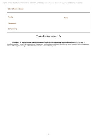 39
ADANI INFRASTRUCTURE MANAGEMENT SERVICES LIMITED Standalone Financial Statements for period 01/04/2021 to 31/03/2022
Other Officers in default
Penalty
None
Punishment
Compounding
Textual information (12)
Disclosure of statement on development and implementation of risk management policy [Text Block]
Your Company has a formal risk assessment and management system which periodically identifies risk areas, evaluates their consequences,
initiates risk mitigation strategies and implements corrective actions where required.
 