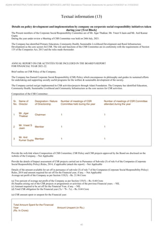 40
ADANI INFRASTRUCTURE MANAGEMENT SERVICES LIMITED Standalone Financial Statements for period 01/04/2021 to 31/03/2022
Textual information (13)
Details on policy development and implementation by company on corporate social responsibility initiatives taken
during year [Text Block]
The Present members of the Corporate Social Responsibility Committee are of Mr. Jigar Thakkar, Mr. Vneet S Jaain and Mr. Anil Kumar
Gupta.
During the year under review a Meeting of CSR Committee was held on 24th July, 2021.
The Company has identified Primary Education, Community Health, Sustainable Livelihood Development and Rural Infrastructure
Development as the core sectors for CSR. The role and functions of the CSR Committee are in conformity with the requirements of Section
135 of the Companies Act, 2013 and the rules made thereunder.
ANNUAL REPORT ON CSR ACTIVITES TO BE INCLUDED IN THE BOARD’S REPORT
FOR FINANCIAL YEAR 2021-22.
Brief outline on CSR Policy of the Company.
The Company has framed Corporate Social Responsibility (CSR) Policy which encompasses its philosophy and guides its sustained efforts
for undertaking and supporting socially useful programs for the welfare & sustainable development of the society.
The Company carried out/get implemented its CSR activities/projects through Adani Foundation. The Company has identified Education,
Community Health, Sustainable Livelihood and Community Infrastructure as the core sectors for CSR activities.
Composition of the CSR Committee:
Sr.
No.
Name of
Director
Designation / Nature
of Directorship
Number of meetings of CSR
Committee held during the year
Number of meetings of CSR Committee
attended during the year
1
Mr. Jigar
Thakkar
Chairman 1 1
2
Mr. Vneet S
Jaain
Member 1 1
3
Mr. Anil
Kumar Gupta
Member 1 1
Provide the web-link where Composition of CSR Committee, CSR Policy and CSR projects approved by the Board are disclosed on the
website of the Company. - Not Applicable
Provide the details of Impact assessment of CSR projects carried out in Pursuance of Sub-rule (3) of rule 8 of the Companies (Corporate
Social Responsibility Policy) Rules, 2014, if applicable (attach the report). - Not Applicable
Details of the amount available for set off in pursuance of sub-rule (3) of rule 7 of the Companies (Corporate Social Responsibility Policy)
Rules, 2014 and amount required for set off for the Financial year, if any. – Not Applicable
Average net profit of the Company as per Section 135(5). - Rs. 21.96 Crore
(a) Two percent of average net profit of the Company as per Section 135(5). - Rs. 0.44 Crore
(b) Surplus arising out of the CSR projects or programmes or activities of the previous Financial years. – NIL
(c) Amount required to be set off for the Financial Year, if any. – NIL
(d) Total CSR obligation for the Financial year (7a + 7b - 7c). - Rs. 0.44 Crore
(a) CSR amount spent or unspent for the Financial year:
Total Amount Spent for the Financial
Year
(Rs. In Crore)
Amount Unspent (in Rs.)
 