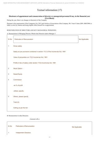 44
ADANI INFRASTRUCTURE MANAGEMENT SERVICES LIMITED Standalone Financial Statements for period 01/04/2021 to 31/03/2022
Textual information (17)
Disclosure of appointment and remuneration of director or managerial personnel if any, in the financial year
[Text Block]
During the year, there is no changes in director(s) of the Company
Pursuant to the requirements of the Companies Act, 2013 and Articles of Association of the Company, Mr. Vneet S Jaain (DIN: 00053906) is
liable to retire by rotation and being eligible offers himself for re-appointment.
REMUNERATION OF DIRECTORS AND KEY MANAGERIAL PERSONNEL
A. Remuneration to Managing Director, Whole-time Directors and/or Manager: l
Sr No Particulars of Remuneration Not Applicable
1 Gross salary
Salary as per provisions contained in section 17(1) of the Income-tax Act, 1961
Value of perquisites u/s 17(2) Income-tax Act, 1961
Profits in lieu of salary under section 17(3) Income-tax Act, 1961
2 Stock Option -
3 Sweat Equity
4 Commission
-as % of profit
-others, specify
5 Others, please specify
Total (A)
Ceiling as per the Act
B. Remuneration to other Directors:
(Amount in Rs.)
Sr No Particulars of Remuneration
Not Applicable
1 Independent Directors
 