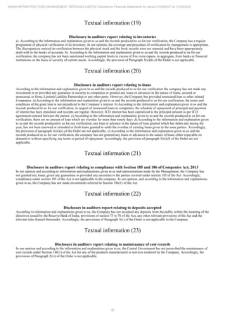 50
ADANI INFRASTRUCTURE MANAGEMENT SERVICES LIMITED Standalone Financial Statements for period 01/04/2021 to 31/03/2022
Textual information (19)
Disclosure in auditors report relating to inventories
a). According to the information and explanation given to us and the records produced to us for our verification, the Company has a regular
programme of physical verification of its inventory. In our opinion, the coverage and procedure of verification by management is appropriate.
The discrepancies noticed on verification between the physical stock and the book records were not material and have been appropriately
dealt with in the books of accounts. b). According to the information and explanation given to us and the records produced to us for our
verification, the company has not been sanctioned working capital limits in excess of five crore rupees, in aggregate, from banks or financial
institutions on the basis of security of current assets. Accordingly, the provision of Paragraph 3(ii)(b) of the Order is not applicable.
Textual information (20)
Disclosure in auditors report relating to loans
According to the information and explanation given to us and the records produced to us for our verification the company has not made any
investment in or provided any guarantee or security to companies or granted any loans or advances in the nature of loans, secured or
unsecured, to firms, Limited Liability Partnership or any other party. However, the Company has provided unsecured loan to other related
Companies. a).According to the information and explanation given to us and the records produced to us for our verification, the terms and
conditions of the grant loan is not prejudicial to the Company’s interest. b).According to the information and explanation given to us and the
records produced to us for our verification, in respect of unsecured loans to companies, the schedule of repayment of principal and payment
of interest has been stipulated and receipts are regular. However, ICD interest has been capitalized to the principal amount as per ICD
agreements entered between the parties. c).According to the information and explanation given to us and the records produced to us for our
verification, there are no amount of loan which are overdue for more than ninety days. d).According to the information and explanation given
to us and the records produced to us for our verification, any loan or advance in the nature of loan granted which has fallen due during the
year, has not been renewed or extended or fresh loans granted to settle the overdue of existing loans given to the same parties. Accordingly,
the provision of paragraph 3(iii)(e) of the Order are not applicable. e).According to the information and explanation given to us and the
records produced to us for our verification, the company has not granted any loans or advances in the nature of loans either repayable on
demand or without specifying any terms or period of repayment. Accordingly, the provision of paragraph 3(iii)(f) of the Order are not
applicable.
Textual information (21)
Disclosure in auditors report relating to compliance with Section 185 and 186 of Companies Act, 2013
In our opinion and according to information and explanations given to us and representations made by the Management, the Company has
not granted any loans, given any guarantees or provided any securities to the parties covered under section 185 of the Act. Accordingly,
compliance under section 185 of the Act is not applicable to the company. In our opinion, and according to the information and explanations
given to us, the Company has not made investments referred in Section 186(1) of the Act.
Textual information (22)
Disclosure in auditors report relating to deposits accepted
According to information and explanations given to us, the Company has not accepted any deposits from the public within the meaning of the
directives issued by the Reserve Bank of India, provisions of section 73 to 76 of the Act, any other relevant provisions of the Act and the
relevant rules framed thereunder. Accordingly, the provisions of Paragraph 3(v) of the Order is not applicable to the Company.
Textual information (23)
Disclosure in auditors report relating to maintenance of cost records
In our opinion and according to the information and explanations given to us, the Central Government has not prescribed the maintenance of
cost records under Section 148(1) of the Act for any of the products manufactured or services rendered by the Company. Accordingly, the
provisions of Paragraph 3(vi) of the Order is not applicable.
 