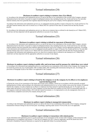 51
ADANI INFRASTRUCTURE MANAGEMENT SERVICES LIMITED Standalone Financial Statements for period 01/04/2021 to 31/03/2022
Textual information (24)
Disclosure in auditors report relating to statutory dues [Text Block]
a). According to the information and explanations given to us and on the basis of our examination of the records of the Company, amounts
deducted/accrued in the books of account in respect of undisputed statutory dues including Income-Tax, Goods and Service Tax and other
material statutory dues have generally been regularly deposited during the year by the Company with the appropriate authorities.
According to the information and explanations given to us, no undisputed amounts payable in respect of Income-Tax, Goods and Service Tax
and other material statutory dues were in arrears as at 31 March 2022 for a period of more than six months from the date they became
payable.
b). According to the information and explanations given to us, there are no statutory dues as referred in sub clause(a) as at 31 March 2022,
which have not been deposited with the appropriate authorities on account of any dispute.
Textual information (25)
Disclosure in auditors report relating to default in repayment of financial dues
a). According to the information and explanations given to us and on the basis of our examination of the records of the Company, amounts
deducted/accrued in the books of account in respect of undisputed statutory dues including Income-Tax, Goods and Service Tax and other
material statutory dues have generally been regularly deposited during the year by the Company with the appropriate authorities. According
to the information and explanations given to us, no undisputed amounts payable in respect of Income-Tax, Goods and Service Tax and other
material statutory dues were in arrears as at 31 March 2022 for a period of more than six months from the date they became payable. b).
According to the information and explanations given to us, there are no statutory dues as referred in sub clause(a) as at 31 March 2022,
which have not been deposited with the appropriate authorities on account of any dispute.
Textual information (26)
Disclosure in auditors report relating to public offer and term loans used for purpose for which those were raised
a) According to the information and explanations given to us and based on our examination of the records of the Company, the Company has
not raised any moneys by way of initial public offer or further public offer (including debt instruments) during the year. Accordingly, the
provisions of Paragraph 3(x)(a) of the Order is not applicable to the Company
Textual information (27)
Disclosure in auditors report relating to fraud by the company or on the company by its officers or its employees
reported during period
a) During the course of our examination of the books and records of the company, carried out in accordance with the generally accepted
auditing practice in India, and according to the information and explanation given to us, we have neither come across any instance of material
fraud by the company or on the company by its officers or employees has been noticed or reported during the year. b). No report on any
matter under sub-section (12) of section 143 of the Companies Act has been filed in by auditors in Form ADT-4 as prescribed under rule 13
of Companies (Audit and Auditors) Rules, 2014 with the Central Government. c). As represented to us by the management, there are no
whistle blower complaints received by the company during the year.
Textual information (28)
Disclosure in auditors report relating to managerial remuneration
According to the information and explanations given to us and on the basis of our examination of the records of the Company, managerial
remuneration/ Director Sitting Fee has not been paid. Accordingly, reporting under section 197(16) of the Act is not applicable.
Textual information (29)
Disclosure in auditors report relating to transactions with related parties
As per information and explanation given to us and on the basis of our examination of the records of the Company, all the transaction with
related parties is in compliance with section 177 and 188 of Companies Act 2013, wherever applicable, and all the details have been
disclosed in Standalone Financial Statements as required by the applicable Indian Accounting Standards.
 