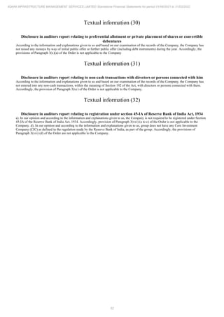 52
ADANI INFRASTRUCTURE MANAGEMENT SERVICES LIMITED Standalone Financial Statements for period 01/04/2021 to 31/03/2022
Textual information (30)
Disclosure in auditors report relating to preferential allotment or private placement of shares or convertible
debentures
According to the information and explanations given to us and based on our examination of the records of the Company, the Company has
not raised any moneys by way of initial public offer or further public offer (including debt instruments) during the year. Accordingly, the
provisions of Paragraph 3(x)(a) of the Order is not applicable to the Company
Textual information (31)
Disclosure in auditors report relating to non-cash transactions with directors or persons connected with him
According to the information and explanations given to us and based on our examination of the records of the Company, the Company has
not entered into any non-cash transactions, within the meaning of Section 192 of the Act, with directors or persons connected with them.
Accordingly, the provision of Paragraph 3(xv) of the Order is not applicable to the Company.
Textual information (32)
Disclosure in auditors report relating to registration under section 45-IA of Reserve Bank of India Act, 1934
a). In our opinion and according to the information and explanations given to us, the Company is not required to be registered under Section
45-IA of the Reserve Bank of India Act, 1934. Accordingly, provision of Paragraph 3(xvi) (a to c) of the Order is not applicable to the
Company. d). In our opinion and according to the information and explanations given to us, group does not have any Core Investment
Company (CIC) as defined in the regulation made by the Reserve Bank of India, as part of the group. Accordingly, the provisions of
Paragraph 3(xvi) (d) of the Order are not applicable to the Company.
 