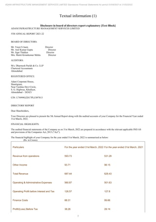 8
ADANI INFRASTRUCTURE MANAGEMENT SERVICES LIMITED Standalone Financial Statements for period 01/04/2021 to 31/03/2022
Textual information (1)
Disclosure in board of directors report explanatory [Text Block]
ADANI INFRASTRUCTURE MANAGEMENT SERVICES LIMITED
5TH ANNUAL REPORT 2021-22
BOARD OF DIRECTORS:
Mr. Vneet S Jaain Director
Mr. Anil Kumar Gupta Director
Mr. Jigar Thakkar Director
Mrs. Maitri Kirankumar Mehta Director
AUDITORS:
M/s. Dharmesh Parikh & Co. LLP
Chartered Accountants
Ahmedabad
REGISTERED OFFICE:
Adani Corporate House,
Shantigram,
Near Vaishno Devi Circle,
S. G. Highway, Khodiyar,
Ahmedabad – 382421
CIN: U74999GJ2017PLC097813
DIRECTORS' REPORT
Dear Shareholders,
Your Directors are pleased to present the 5th Annual Report along with the audited accounts of your Company for the Financial Year ended
31st March, 2022.
FINANCIAL HIGHLIGHTS:
The audited financial statements of the Company as on 31st March, 2022 are prepared in accordance with the relevant applicable IND AS
and provisions of the Companies Act, 2013 (“Act”).
The financial highlight of your Company for the year ended 31st March, 2022 is summarized as below:
(Rs. in Crores)
Particulars For the year ended 31st March, 2022 For the year ended 31st March, 2021
Revenue from operations 593.73 531.28
Other Income 93.71 98.15
Total Revenue 687.44 629.43
Operating & Administrative Expenses 560.87 501.63
Operating Profit before Interest and Tax 126.57 127.8
Finance Costs 88.31 99.66
Profit/(Loss) Before Tax 38.26 28.14
 