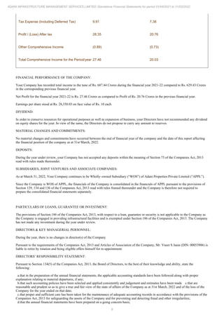 9
ADANI INFRASTRUCTURE MANAGEMENT SERVICES LIMITED Standalone Financial Statements for period 01/04/2021 to 31/03/2022
Tax Expense (Including Deferred Tax) 9.91 7.38
Profit / (Loss) After tax 28.35 20.76
Other Comprehensive Income (0.89) (0.73)
Total Comprehensive Income for the Period/year 27.46 20.03
FINANCIAL PERFORMANCE OF THE COMPANY:
Your Company has recorded total income to the tune of Rs. 687.44 Crores during the financial year 2021-22 compared to Rs. 629.43 Crores
in the corresponding previous financial year.
Net Profit for the financial year 2021-22 is Rs. 27.46 Crores as compared to Profit of Rs. 20.76 Crores in the previous financial year.
Earnings per share stood at Rs. 28,350.03 on face value of Rs. 10 each.
DIVIDEND:
In order to conserve resources for operational purposes as well as expansion of business, your Directors have not recommended any dividend
on equity shares for the year. In view of the same, the Directors do not propose to carry any amount to reserves.
MATERIAL CHANGES AND COMMITMENTS:
No material changes and commitments have occurred between the end of financial year of the company and the date of this report affecting
the financial position of the company as at 31st March, 2022.
DEPOSITS:
During the year under review, your Company has not accepted any deposits within the meaning of Section 73 of the Companies Act, 2013
read with rules made thereunder.
SUBSIDIARIES, JOINT VENTURES AND ASSOCIATE COMPANIES:
As at March 31, 2022, Your Company continues to be Wholly–owned Subsidiary (“WOS”) of Adani Properties Private Limited (“APPL”).
Since the Company is WOS of APPL, the financials of the Company is consolidated in the financials of APPL pursuant to the provisions of
Section 129, 134 and 136 of the Companies Act, 2013 read with rules framed thereunder and the Company is therefore not required to
prepare the consolidated financial statements separately.
PARTICULARS OF LOANS, GUARANTEE OR INVESTMENT:
The provisions of Section 186 of the Companies Act, 2013, with respect to a loan, guarantee or security is not applicable to the Company as
the Company is engaged in providing infrastructural facilities and is exempted under Section 186 of the Companies Act, 2013. The Company
has not made any investment during the year under review.
DIRECTORS & KEY MANAGERIAL PERSONNEL:
During the year, there is no changes in director(s) of the Company
Pursuant to the requirements of the Companies Act, 2013 and Articles of Association of the Company, Mr. Vneet S Jaain (DIN: 00053906) is
liable to retire by rotation and being eligible offers himself for re-appointment.
DIRECTORS’ RESPONSIBILITY STATEMENT:
Pursuant to Section 134(5) of the Companies Act, 2013, the Board of Directors, to the best of their knowledge and ability, state the
following:
a.that in the preparation of the annual financial statements, the applicable accounting standards have been followed along with proper
explanation relating to material departures, if any;
b.that such accounting policies have been selected and applied consistently and judgement and estimates have been made c.that are
reasonable and prudent so as to give a true and fair view of the state of affairs of the Company as at 31st March, 2022 and of the loss of the
Company for the year ended on that date;
c.that proper and sufficient care has been taken for the maintenance of adequate accounting records in accordance with the provisions of the
Companies Act, 2013 for safeguarding the assets of the Company and for preventing and detecting fraud and other irregularities;
d.that the annual financial statements have been prepared on a going concern basis;
 