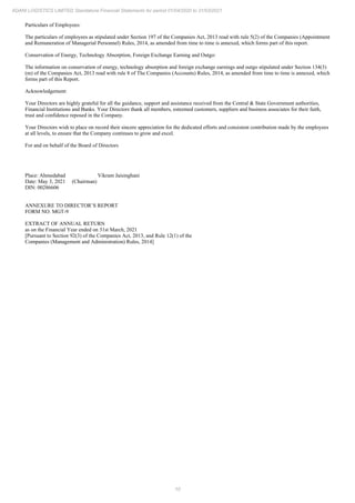 10
ADANI LOGISTICS LIMITED Standalone Financial Statements for period 01/04/2020 to 31/03/2021
Particulars of Employees:
The particulars of employees as stipulated under Section 197 of the Companies Act, 2013 read with rule 5(2) of the Companies (Appointment
and Remuneration of Managerial Personnel) Rules, 2014, as amended from time to time is annexed, which forms part of this report.
Conservation of Energy, Technology Absorption, Foreign Exchange Earning and Outgo:
The information on conservation of energy, technology absorption and foreign exchange earnings and outgo stipulated under Section 134(3)
(m) of the Companies Act, 2013 read with rule 8 of The Companies (Accounts) Rules, 2014, as amended from time to time is annexed, which
forms part of this Report.
Acknowledgement:
Your Directors are highly grateful for all the guidance, support and assistance received from the Central & State Government authorities,
Financial Institutions and Banks. Your Directors thank all members, esteemed customers, suppliers and business associates for their faith,
trust and confidence reposed in the Company.
Your Directors wish to place on record their sincere appreciation for the dedicated efforts and consistent contribution made by the employees
at all levels, to ensure that the Company continues to grow and excel.
For and on behalf of the Board of Directors
Place: Ahmedabad Vikram Jaisinghani
Date: May 3, 2021 (Chairman)
DIN: 00286606
ANNEXURE TO DIRECTOR’S REPORT
FORM NO. MGT-9
EXTRACT OF ANNUAL RETURN
as on the Financial Year ended on 31st March, 2021
[Pursuant to Section 92(3) of the Companies Act, 2013, and Rule 12(1) of the
Companies (Management and Administration) Rules, 2014]
 