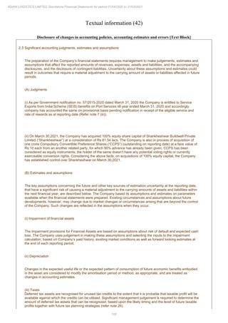 100
ADANI LOGISTICS LIMITED Standalone Financial Statements for period 01/04/2020 to 31/03/2021
Textual information (42)
Disclosure of changes in accounting policies, accounting estimates and errors [Text Block]
2.3 Significant accounting judgments, estimates and assumptions
The preparation of the Company’s financial statements requires management to make judgements, estimates and
assumptions that affect the reported amounts of revenues, expenses, assets and liabilities, and the accompanying
disclosures, and the disclosure of contingent liabilities. Uncertainty about these assumptions and estimates could
result in outcomes that require a material adjustment to the carrying amount of assets or liabilities affected in future
periods.
(A) Judgments
(i) As per Government notification no. 57/2015-2020 dated March 31, 2020 the Company is entitled to Service
Exports from India Scheme (SEIS) benefits on Port Services till year ended March 31, 2020 and accordingly
company has accounted the same on provisional basis pending notification in receipt of the eligible service and
rate of rewards as at reporting date (Refer note 7 (iii)).
(ii) On March 30,2021, the Company has acquired 100% equity share capital of Shankheshwar Buildwell Private
Limited (“Shankheshwar”) at a consideration of Rs 81.54 lacs. The Company is also in process of acquisition of
one crore Compulsory Convertible Preference Shares (“CCPS”) (outstanding on reporting date) at a face value of
Rs 10 each from an another related party, for which 90% advance has already been given. CCPS has been
considered as equity instruments, the holder of the same doesn’t have any potential voting rights or currently
exercisable conversion rights. Considering the above facts, on acquisitions of 100% equity capital, the Company
has established control over Shankheshwar on March 30,2021.
(B) Estimates and assumptions
The key assumptions concerning the future and other key sources of estimation uncertainty at the reporting date,
that have a significant risk of causing a material adjustment to the carrying amounts of assets and liabilities within
the next financial year, are described below. The Company based its assumptions and estimates on parameters
available when the financial statements were prepared. Existing circumstances and assumptions about future
developments, however, may change due to market changes or circumstances arising that are beyond the control
of the Company. Such changes are reflected in the assumptions when they occur.
(i) Impairment of financial assets
The impairment provisions for Financial Assets are based on assumptions about risk of default and expected cash
loss. The Company uses judgement in making these assumptions and selecting the inputs to the impairment
calculation, based on Company’s past history, existing market conditions as well as forward looking estimates at
the end of each reporting period.
(ii) Depreciation
Changes in the expected useful life or the expected pattern of consumption of future economic benefits embodied
in the asset are considered to modify the amortisation period or method, as appropriate, and are treated as
changes in accounting estimates.
(iii) Taxes
Deferred tax assets are recognised for unused tax credits to the extent that it is probable that taxable profit will be
available against which the credits can be utilised. Significant management judgement is required to determine the
amount of deferred tax assets that can be recognized, based upon the likely timing and the level of future taxable
profits together with future tax planning strategies (refer note 26).
 
