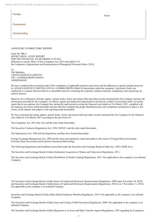 22
ADANI LOGISTICS LIMITED Standalone Financial Statements for period 01/04/2020 to 31/03/2021
Penalty
None
Punishment
Compounding
ANNEXURE TO DIRECTORS’ REPORT
Form No. MR-3
SECRETARIAL AUDIT REPORT
FOR THE FINANCIAL YEAR ENDED 31.03.2021
[Pursuant to section 204(1) of the Companies Act, 2013 and ruleNo.9 of
the Companies (Appointment and Remuneration of Managerial Personnel Rules, 2014]
To,
The Members,
ADANI LOGISTICS LIMITED
CIN : U63090GJ2005PLC046419
AHMEDABAD.
We have conducted the secretarial audit of the compliance of applicable statutory provisions and the adherence to good corporate practices
by ADANI LOGISTICS LIMITED, (CIN No :U63090GJ2005PLC046419) (hereinafter called the company). Secretarial Audit was
conducted in a manner that provided us a reasonable basis for evaluating the corporate conducts/statutory compliances and expressing our
opinion thereon.
Based on our verification of books, papers, minute books, forms and returns filed and other records maintained by the Company and also the
information provided by the Company, its officers, agents and authorized representatives during the conduct of secretarial audit, we hereby
report that in our opinion, the Company has, during the audit period covering the financial year ended on 31st March, 2021, complied with
the statutory provisions listed hereunder and also that the Company has proper Board-processes and compliance-mechanism in place to the
extent, in the manner and subject to the reporting made hereinafter:
We have examined the books, papers, minute books, forms and returns filed and other records maintained by the Company for the financial
year ended on 31st March, 2021 according to the provisions of:
The Companies Act, 2013 (the Act) and the rules made thereunder;
The Securities Contracts (Regulation) Act, 1956 (‘SCRA’) and the rules made thereunder:
The Depositories Act, 1996 and the Regulations and Bye-laws framed thereunder;
Foreign Exchange Management Act, 1999 and the rules and regulations made thereunder to the extent of Foreign Direct Investment,
Overseas Direct Investment and External Commercial Borrowings;
The following Regulations and Guidelines prescribed under the Securities and Exchange Board of India Act, 1992 (‘SEBI Act’);
The Securities and Exchange Board of India (Substantial Acquisition of Shares and Takeovers) Regulations, 2011;
The Securities and Exchange Board of India (Prohibition of Insider Trading) Regulations, 2015: Not applicable as the company is an unlisted
Company;
The Securities and Exchange Board of India (Issue of Capital and Disclosure Requirements) Regulations, 2009 (upto November 10, 2018)
and Securities and Exchange Board of India (Issue of Capital and Disclosure Requirements) Regulations, 2018 (w.e.f. November 11, 2018):
Not applicable as the company is an unlisted Company;
Securities and Exchange Board of India (Share Based Employee Benefits) Regulations, 2014: Not applicable as the company is an unlisted
Company;
The Securities and Exchange Board of India (Issue and Listing of Debt Securities) Regulations, 2008: Not applicable as the company is an
unlisted Company;
The Securities and Exchange Board of India (Registrars to an Issue and Share Transfer Agents) Regulations, 1993 regarding the Companies
 
