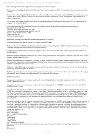 23
ADANI LOGISTICS LIMITED Standalone Financial Statements for period 01/04/2020 to 31/03/2021
Act and dealing with client: Not applicable as the company is an unlisted Company;
The Securities and Exchange Board of India (Delisting of Equity Shares) Regulations, 2009: Not applicable as the company is an unlisted
Company;
The Securities and Exchange Board of India (Buyback of Securities) Regulations, 1998 (up to September 10, 2018) and The Securities and
Exchange Board of India (Buyback of Securities) Regulations 2018 (w.e.f. September 11, 2018) : Not applicable as the company is an
unlisted Company; and
The Securities and Exchange Board of India (Listing Obligations and Disclosure Requirements) Regulations, 2015: Not applicable as the
company is an unlisted Company.
Laws specifically applicable to the industry to which the company belongs, as identified by the management, that is to say: -
The Indian Railway Act, 1989
The Punjab Shops and Establishment Act, 1958
The Contract Labour Regulation and Abolition Act, 1970
The Food Safety and Standards Act, 2006
The Customs Act,1962
The Central Excise Act, 1944
We have also examined compliance with the applicable clauses of the following:
Secretarial Standards issued by The Institute of Company Secretaries of India;
The Listing Agreement / SEBI (Listing Obligation & Disclosure Requirements) Regulations, 2015 entered into by the Company with Stock
Exchanges: Not applicable as the company is an unlisted Company.
During the period under review the Company has complied with the provisions of the Act, Rules, Regulations, Guidelines, Standards, etc.
mentioned above.
We further report that the Board of Directors of the Company is duly constituted with proper balance of Executive Directors, Non-Executive
Directors and Independent Directors.
Adequate notices were given to all directors to schedule the Board Meetings, agenda and detailed notes on agenda were sent at least seven
days in advance, and a system exists for seeking and obtaining further information and clarifications on the agenda items before the meeting
and for meaningful participation at the meeting.
All decisions at Board Meetings were carried out unanimously. As per records available in the said minutes there were no dissenting views
expressed by any directors during the meetings.
We further report that, there are adequate systems and processes in the company commensurate with the size and operations of the company
to monitor and ensure compliance with applicable laws, rules, regulations and guidelines.
We further report that,
During the year under review, the Company has divested/ sold entire Equity Stake of 5,01,10,000 Equity shares of Rs. 10/- each of M/s.
Dhamra Infrastructure Pvt Ltd.
During the year under review, the Company has divested/ sold entire Equity Stake of 4,34,42,879 Equity shares of Rs. 10/- each of M/s.
Snowman Logistics Limited.
During the year under review, the Company has acquired upto 100% equity stake i.e. 10,000 equity shares (“Equity”) having face value of
Rs. 10/- each from Adani Properties Private Limited (“Equity Seller”) at a total consideration of Rs. 81,53,951/- (Rupee Eighty-One Lakh
Fifty Three Thousand Nine Hundred Fifty One Only) and 10,00,00,000 compulsorily convertible preference shares (“CCPS”) having face
value of Rs. 10/- each from Adani Power Limited (“CCPS Seller”) at a total consideration of Rs. 815,39,51,458/- (Rupees Eight Hundred
Fifteen Crore Thirty Nine Lakh Fifty One Thousand Four Hundred Fifty Eight Only) of Shankheshwar Buildwell Private Limited w.e.f
March 30, 2020.
During the year under review, the Company has acquired upto 100% equity stake i.e. 10,00,000 equity shares (“Equity”) having face value of
Rs. 10/- each from Adani Properties Private Limited (“Equity Seller”) at a total consideration of Rs. 3,53,80,668/- (Rupees Three Crore
Fifty-Three Lakh Eighty Thousand Six Hundred Sixty-Eight Only) and 4,00,00,000 compulsorily convertible preference shares (“CCPS”)
having face value of Rs. 100/- each from Adani Power Limited (“CCPS Seller”) at a total consideration of Rs. 14,15,22,67,332/- (Rupees
Fourteen Hundred FifteenCrore Twenty-Two Lakh Sixty-Seven Thousand Three Hundred Thirty-Two Only) of Sulochna Pedestal Private
Limited w.e.f March 31, 2021.
Date: May 3, 2021
Place: Ahmedabad
For, P.PARIKH & ASSOCIATES
Proprietor
Parthiv Parikh
FCS No. 2692
C P No.: 19200
UDIN: F002692C000183488
This report is to be read with our letter of even date which is annexed as Annexure A and forms an integral part of this report.
Annexure A
To,
The Members,
 