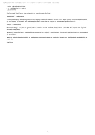 24
ADANI LOGISTICS LIMITED Standalone Financial Statements for period 01/04/2020 to 31/03/2021
ADANI LOGISTICS LIMITED
CIN :U63090GJ2005PLC046419
AHMEDABAD
Our Secretarial Audit Report of even date is to be read along with this letter.
Management’s Responsibility
It is the responsibility of the management of the Company to maintain secretarial records, devise proper systems to ensure compliance with
the provisions of all applicable laws and regulations and to ensure that the systems are adequate and operate effectively.
Auditor’s Responsibility
Our responsibility is to express an opinion on these secretarial records, standards and procedures followed by the Company with respect to
secretarial compliances.
We believe that audit evidence and information obtain from the Company’s management is adequate and appropriate for us to provide a basis
for our opinion.
Wherever required, we have obtained the management representation about the compliance of laws, rules and regulations and happening of
events etc.
Disclaimer
 