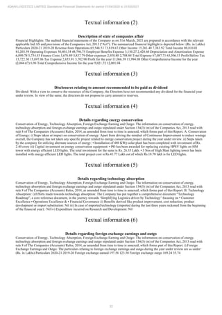 32
ADANI LOGISTICS LIMITED Standalone Financial Statements for period 01/04/2020 to 31/03/2021
Textual information (2)
Description of state of companies affair
Financial Highlights: The audited financial statements of the Company as on 31st March, 2021 are prepared in accordance with the relevant
applicable Ind AS and provisions of the Companies Act, 2013 (“Act”). The summarized financial highlight is depicted below: (Rs. in Lakhs)
Particulars 2020-21 2019-20 Revenue from Operations 65,548.53 73,819.67 Other Income 15,261.48 7,383.92 Total Income 80,810.01
81,203.59 Operating Expenses 50,401.34 48,796.75 Employee Benefits Expense 3,150.27 2,428.60 Depreciation and Amortization Expense
6,899.78 5,734.55 Finance Costs 3,676.89 5,837.79 Other expenses 2,958.80 2,708.84 Total Expense 67,087.71 65,506.53 Profit Before Tax
13,722.30 15,697.06 Tax Expense 2,655.91 3,702.98 Profit for the year 11,066.39 11,994.08 Other Comprehensive Income for the year
(2,044.67) 6.96 Total Comprehensive Income for the year 9,021.72 12,001.04
Textual information (3)
Disclosures relating to amount recommended to be paid as dividend
Dividend: With a view to conserve the resources of the Company, the Directors have not recommended any dividend for the financial year
under review. In view of the same, the directors do not propose to carry amount to reserves.
Textual information (4)
Details regarding energy conservation
Conservation of Energy, Technology Absorption, Foreign Exchange Earning and Outgo: The information on conservation of energy,
technology absorption and foreign exchange earnings and outgo stipulated under Section 134(3) (m) of the Companies Act, 2013 read with
rule 8 of The Companies (Accounts) Rules, 2014, as amended from time to time is annexed, which forms part of this Report. A. Conservation
of Energy: i) Steps taken or impact on conservation of energy: Apart from driving the mindset of Continuous Improvement to reduce wastage
overall, the Company has not taken any specific project related to energy conservation project during the year under review. ii) Steps taken
by the company for utilizing alternate sources of energy: • Installation of 480 KWp solar plant has been completed with investment of Rs.
2.40 crore iii) Capital investment on energy conservation equipment: • PO has been awarded for replacing existing HPSV lights on HM
tower with energy efficient LED lights. The total investment for the same is Rs. 26.35 Lakh. • 3 Nos of High Mast lighting tower has been
installed with energy efficient LED lights. The total project cost is Rs.41.77 Lakh out of which Rs.18.70 lakh is for LED lights.
Textual information (5)
Details regarding technology absorption
Conservation of Energy, Technology Absorption, Foreign Exchange Earning and Outgo: The information on conservation of energy,
technology absorption and foreign exchange earnings and outgo stipulated under Section 134(3) (m) of the Companies Act, 2013 read with
rule 8 of The Companies (Accounts) Rules, 2014, as amended from time to time is annexed, which forms part of this Report. B. Technology
Absorption: i) Efforts made towards technology absorption: The Company has put together a comprehensive document “Technology
Roadmap”, a core reference document, in the journey towards ‘Simplifying Logistics driven by Technology’ focusing on • Customer
Excellence • Operations Excellence & • Financial Governance ii) Benefits derived like product improvement, cost reduction, product
development or import substitution: Nil iii) In case of imported technology (imported during the last three years reckoned from the beginning
of the financial year) : Nil iv) Expenditure incurred on Research and Development: Nil
Textual information (6)
Details regarding foreign exchange earnings and outgo
Conservation of Energy, Technology Absorption, Foreign Exchange Earning and Outgo: The information on conservation of energy,
technology absorption and foreign exchange earnings and outgo stipulated under Section 134(3) (m) of the Companies Act, 2013 read with
rule 8 of The Companies (Accounts) Rules, 2014, as amended from time to time is annexed, which forms part of this Report. i) Foreign
Exchange Earnings and Outgo: The particulars relating to foreign exchange earnings and outgo during the year under review are as under:
(Rs. in Lakhs) Particulars 2020-21 2019-20 Foreign exchange earned 197.56 123.30 Foreign exchange outgo 169.24 35.74
 
