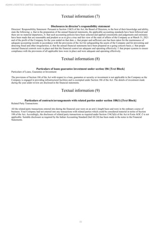 33
ADANI LOGISTICS LIMITED Standalone Financial Statements for period 01/04/2020 to 31/03/2021
Textual information (7)
Disclosures in director’s responsibility statement
Directors’ Responsibility Statement: Pursuant to Section 134(5) of the Act, the Board of Directors, to the best of their knowledge and ability,
state the following: a. that in the preparation of the annual financial statements, the applicable accounting standards have been followed and
there are no material departures;; b. that such accounting policies have been selected and applied consistently and judgements and estimates
have been made that are reasonable and prudent so as to give a true and fair view of the state of affairs of the Company as at March 31, 2021
and of the profit of the Company for the year ended on that date; c. that proper and sufficient care has been taken for the maintenance of
adequate accounting records in accordance with the provisions of the Act for safeguarding the assets of the Company and for preventing and
detecting fraud and other irregularities; d. that the annual financial statements have been prepared on a going concern basis; e. that proper
internal financial controls were in place and that the financial control are adequate and operating effectively; f. that proper systems to ensure
compliance with the provisions of all applicable laws were in place and were adequate and operating effectively.
Textual information (8)
Particulars of loans guarantee investment under section 186 [Text Block]
Particulars of Loans, Guarantee or Investment:
The provisions of Section 186 of the Act with respect to a loan, guarantee or security or investment is not applicable to the Company as the
Company is engaged in providing infrastructural facilities and is exempted under Section 186 of the Act. The details of investment made
during the year under review are disclosed in the financial statements.
Textual information (9)
Particulars of contracts/arrangements with related parties under section 188(1) [Text Block]
Related Party Transactions:
All the related party transactions entered into during the financial year were on an arm’s length basis and were in the ordinary course of
business. Your Company had not entered into any transactions with related parties which could be considered material in terms of Section
188 of the Act. Accordingly, the disclosure of related party transactions as required under Section 134(3)(h) of the Act in Form AOC-2 is not
applicable. Suitable disclosure as required by the Indian Accounting Standard (Ind AS 24) has been made in the notes to the Financial
Statements.
 