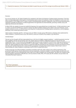 338
ADANI LOGISTICS LIMITED Standalone Financial Statements for period 01/04/2020 to 31/03/2021
11. Specify the reason(s), if the Company has failed to spend two per cent of the average net profits as per Section 135(5) : -
Overview
For over two decades now, the Adani Foundation has contributed to the holistic development of underprivileged communities. It has been
able to envelop people, planet and prosperity in the formulation and execution of its programs. Today, the Foundation’s reach covers 3.67
million people in 2,410 villages across 18 states in India by facilitating quality education, enabling the youth with income-generating skills,
supporting sustainable and alternative livelihood opportunities from agriculture & animal husbandry, promoting a healthy society and
supporting infrastructure development.
In March 2020, the outbreak of coronavirus marked the beginning of an unprecedented time in modern history. As India took decisive steps
to contain, test and treat COVID-19 in a proactive manner, the Adani Foundation aligned its foot soldiers to the need of the hour. As the
situation continues to evolve, its CSR activities are pivoting their everyday processes, building response mechanisms as well as helping to
build back a more resilient and inclusive society.
Adani Logistics Limited has spent Rs. 1.52 Crore in the year 2020-21 towards various CSR initiatives which have been implemented by
Adani Foundation. A detailed account of the CSR initiatives carried out on behalf of the company is provided below:
COVID19 Relief
The past year have brought with them unprecedented times in the form of a highly contagious pandemic – a global humanitarian crisis has
left us grappling with fear and uncertainties tied to the rampant spread of COVID-19. Supporting the heroes on the front line and
safeguarding citizens’ lives has become the prime agenda of governments at this turning point in world history. Indian governments too, are
taking decisive steps to contain, test and treat COVID-19, while urging 1.3 billion citizens to conform to a new reality. In line with these
efforts, the Adani Foundation has taken initiatives to guard the health and well-being for rural communities, provide relief material in towns
and cities, and contribute financial aid to central and state governments. In keeping with its parent company Adani Group’s vision of
nation-building, the Adani Foundation is anchoring several COVID-19 related relief efforts.
In these trying times, the Adani Foundation committed to immediate relief work, while working in line with the requirements of the
government, health agencies, district administration and most importantly, community members. It sanitized villages, provided ration and
food packet support as well as distributed face masks made by the Adani Foundation run self-help groups. That apart, the Foundation made
financial donations and donated 10,000 PPE kits to the Government of India. PPEs, N95 masks and 100 ventilators were provided to the
Ahmedabad Municipal Corporation.
Mr. Vikram Jaisinghani
(Managing Director & Chairman CSR Committee)
 