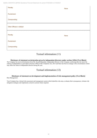 45
ADANI LOGISTICS LIMITED Standalone Financial Statements for period 01/04/2020 to 31/03/2021
Penalty
None
Punishment
Compounding
Other Officers in default
Penalty
None
Punishment
Compounding
Textual information (11)
Disclosure of statement on declaration given by independent directors under section 149(6) [Text Block]
The Company has received declaration from Ms. Komal Majmudar, Independent Director of the Company confirming that she meets the
criteria of independence as provided in Section 149(6) of the Companies Act, 2013 and there has been no change in the circumstances which
may affect her status as independent director during the year.
Textual information (12)
Disclosure of statement on development and implementation of risk management policy [Text Block]
Risk Management:
Your Company has a formal risk assessment and management system which identifies risk areas, evaluates their consequences, initiates risk
mitigation strategies and implements corrective actions where required.
 