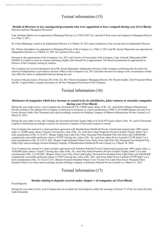 48
ADANI LOGISTICS LIMITED Standalone Financial Statements for period 01/04/2020 to 31/03/2021
Textual information (15)
Details of directors or key managerial personnels who were appointed or have resigned during year [Text Block]
Directors and Key Managerial Personnel:
Capt. Sandeep Mehta was re-appointed as Managing Director w.e.f 20.03.2021 for a period of three years and resigned as Managing Director
w.e.f May 3, 2021.
Dr. Chitra Bhatnagar ceased to be Independent Director w.e.f March 30, 2021 upon completion of her second term as Independent Director.
Mr. Vikram Jaisinghani was appointed as Managing Director of the Company w.e.f May 5, 2021 and Ms. Komal Majmudar was appointed as
Independent Director w.e.f March 23, 2021 for a period of five years.
Pursuant to the requirements of the Companies Act, 2013 and Articles of Association of the Company, Capt. Unmesh Abhayankar (DIN:
03040812) is liable to retire by rotation and being eligible offer himself for re-appointment. The Board recommends his appointment as
Director of the Company retiring by rotation.
The Company has received declaration from Ms. Komal Majmudar, Independent Director of the Company confirming that she meets the
criteria of independence as provided in Section 149(6) of the Companies Act, 2013 and there has been no change in the circumstances which
may affect her status as independent director during the year.
In terms of the provisions of Section 203 of the Act, Mr. Vikram Jaisinghani, Managing Director, Mr. Piyush Gandhi, Chief Financial Officer
and Mr. Yogesh Dalal, Company Secretary are the Key Managerial Personnel of the Company.
Textual information (16)
Disclosure of companies which have become or ceased to be its subsidiaries, joint ventures or associate companies
during year [Text Block]
During the year under review, your Company has divested/sold 5,01,10,000 equity shares of Rs. 10/- each held in Dhamra Infrastructure
Private Limited to The Dhamra Port Company Limited and its nominees at a total consideration of INR 75,16,50,000 (Rupees Seventy Five
Crores Sixteen Lakhs Fifty Thousand only) and accordingly ceased to be Holding Company of Dhamra Infrastructure Private Limited w.e.f
March 22, 2021.
During the year under review, the Company has divested/sold entire Equity Stake of 4,34,42,879 Equity shares of Rs. 10/- each of Snowman
Logistics Limited and accordingly ceased to be Associate Company of Snowman Logistics Limited.
Your Company has entered in to share purchase agreement with Shankheshwar Buildwell Private Limited and acquired upto 100% equity
stake i.e. 10,000 equity shares (“Equity”) having face value of Rs. 10/- each from Adani Properties Private Limited (“Equity Seller”) at a
total consideration of Rs. 81,53,951/- (Rupee Eighty-One Lakh Fifty Three Thousand Nine Hundred Fifty One Only) and 10,00,00,000
compulsorily convertible preference shares (“CCPS”) having face value of Rs. 10/- each from Adani Power Limited (“CCPS Seller”) at a
total consideration of Rs. 815,39,51,458/- (Rupees Eight Hundred Fifteen Crore Thirty Nine Lakh Fifty One Thousand Four Hundred Fifty
Eight Only) and accordingly became Holding Company of Shankheshwar Buildwell Private Limited w.e.f March 30, 2020.
Your Company has entered in to share purchase agreement with Sulochna Pedestal Private Limited and acquired upto 100% equity stake i.e.
10,00,000 equity shares (“Equity”) having face value of Rs. 10/- each from Adani Properties Private Limited (“Equity Seller”) at a total
consideration of Rs. 3,53,80,668/- (Rupees Three Crore Fifty-Three Lakh Eighty Thousand Six Hundred Sixty-Eight Only) and 4,00,00,000
compulsorily convertible preference shares (“CCPS”) having face value of Rs. 100/- each from Adani Power Limited (“CCPS Seller”) at a
total consideration of Rs. 14,15,22,67,332/- (Rupees Fourteen Hundred Fifteen Crore Twenty-Two Lakh Sixty-Seven Thousand Three
Hundred Thirty-Two Only) and accordingly became Holding Company of Sulochna Pedestal Private Limited w.e.f March 31, 2021.
Textual information (17)
Details relating to deposits covered under chapter v of companies act [Text Block]
Fixed Deposits:
During the year under review, your Company has not accepted any fixed deposits within the meaning of Section 73 of the Act read with rules
made thereunder.
 