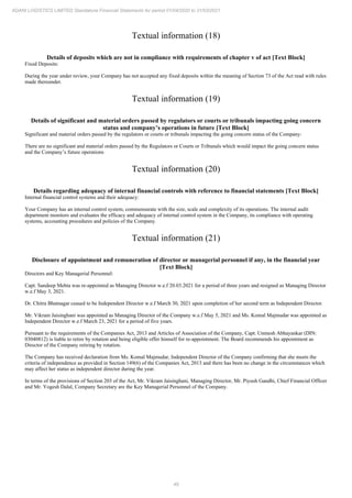 49
ADANI LOGISTICS LIMITED Standalone Financial Statements for period 01/04/2020 to 31/03/2021
Textual information (18)
Details of deposits which are not in compliance with requirements of chapter v of act [Text Block]
Fixed Deposits:
During the year under review, your Company has not accepted any fixed deposits within the meaning of Section 73 of the Act read with rules
made thereunder.
Textual information (19)
Details of significant and material orders passed by regulators or courts or tribunals impacting going concern
status and company’s operations in future [Text Block]
Significant and material orders passed by the regulators or courts or tribunals impacting the going concern status of the Company:
There are no significant and material orders passed by the Regulators or Courts or Tribunals which would impact the going concern status
and the Company’s future operations
Textual information (20)
Details regarding adequacy of internal financial controls with reference to financial statements [Text Block]
Internal financial control systems and their adequacy:
Your Company has an internal control system, commensurate with the size, scale and complexity of its operations. The internal audit
department monitors and evaluates the efficacy and adequacy of internal control system in the Company, its compliance with operating
systems, accounting procedures and policies of the Company.
Textual information (21)
Disclosure of appointment and remuneration of director or managerial personnel if any, in the financial year
[Text Block]
Directors and Key Managerial Personnel:
Capt. Sandeep Mehta was re-appointed as Managing Director w.e.f 20.03.2021 for a period of three years and resigned as Managing Director
w.e.f May 3, 2021.
Dr. Chitra Bhatnagar ceased to be Independent Director w.e.f March 30, 2021 upon completion of her second term as Independent Director.
Mr. Vikram Jaisinghani was appointed as Managing Director of the Company w.e.f May 5, 2021 and Ms. Komal Majmudar was appointed as
Independent Director w.e.f March 23, 2021 for a period of five years.
Pursuant to the requirements of the Companies Act, 2013 and Articles of Association of the Company, Capt. Unmesh Abhayankar (DIN:
03040812) is liable to retire by rotation and being eligible offer himself for re-appointment. The Board recommends his appointment as
Director of the Company retiring by rotation.
The Company has received declaration from Ms. Komal Majmudar, Independent Director of the Company confirming that she meets the
criteria of independence as provided in Section 149(6) of the Companies Act, 2013 and there has been no change in the circumstances which
may affect her status as independent director during the year.
In terms of the provisions of Section 203 of the Act, Mr. Vikram Jaisinghani, Managing Director, Mr. Piyush Gandhi, Chief Financial Officer
and Mr. Yogesh Dalal, Company Secretary are the Key Managerial Personnel of the Company.
 