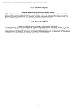 53
ADANI LOGISTICS LIMITED Standalone Financial Statements for period 01/04/2020 to 31/03/2021
Textual information (25)
Disclosure in auditors report relating to deposits accepted
(v) According to the information and explanations given to us, the Company has not accepted any deposits from the public to which the
directives issued by the Reserve Bank of India and the provisions of section 73 to 76 or any other relevant provisions of the Act and the
Companies (Acceptance of Deposits) Rules, 2014, as amended, would apply. The Company does not have any unclaimed deposits as at
March 31, 2021. Accordingly, clause (v) of paragraph 3 of the Order is not applicable to the Company.
Textual information (26)
Disclosure in auditors report relating to maintenance of cost records
(vi) The maintenance of cost records has been specified by the Central Government under Section 148(1) of the Companies Act, 2013 for
road related services. We have broadly reviewed the cost records maintained by the Company pursuant to the Companies (Cost Records and
Audit) Rules, 2014, as amended and prescribed by the Central Government under sub-section (1) of Section 148 of the Companies Act, 2013,
and are of the opinion that, prima facie, the prescribed cost records have been made and maintained. We have, however, not made a detailed
examination of the cost records with a view to determine whether they are accurate or complete.
 
