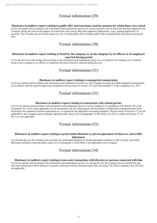 55
ADANI LOGISTICS LIMITED Standalone Financial Statements for period 01/04/2020 to 31/03/2021
Textual information (29)
Disclosure in auditors report relating to public offer and term loans used for purpose for which those were raised
(ix) In our opinion and according to the information and explanations given to us, money raised by way of term loans has been applied by the
Company during the year for the purpose for which they were raised, other than temporary deployment, if any, pending application of
proceeds. The Company has not raised moneys by way of initial public offer or further public offer (including debt instruments) during the
year.
Textual information (30)
Disclosure in auditors report relating to fraud by the company or on the company by its officers or its employees
reported during period
(x) To the best of our knowledge and according to the information and explanations given to us, no fraud by the Company or no material
fraud on the Company by its officers or employees has been noticed or reported during the year.
Textual information (31)
Disclosure in auditors report relating to managerial remuneration
(xi) In our opinion and according to the information and explanations given to us, the Company has paid/ provided managerial remuneration
in accordance with the requisite approvals mandated by the provisions of section 197 read with Schedule V to the Companies Act, 2013.
Textual information (32)
Disclosure in auditors report relating to transactions with related parties
(xiii) In our opinion and according to the information and explanations given to us the Company is in compliance with Section 188 of the
Companies Act, 2013, where applicable, for all transactions with the related parties and the details of related party transactions have been
disclosed in the standalone financial statements etc. as required by the applicable accounting standards. The provisions of Section 177 are not
applicable to the Company and accordingly reporting under clause (xiii) of paragraph 3 of the Order in so far as it relates to Section 177 of
the Act is not applicable.
Textual information (33)
Disclosure in auditors report relating to preferential allotment or private placement of shares or convertible
debentures
(xiv) During the year the Company has not made any preferential allotment or private placement of shares or fully or partly convertible
debentures and hence reporting under clause (xiv) of paragraph 3 of the Order is not applicable to the Company.
Textual information (34)
Disclosure in auditors report relating to non-cash transactions with directors or persons connected with him
(xv) In our opinion and according to the information and explanations given to us, during the year the Company has not entered into any
non-cash transactions with its directors or persons connected with him and hence provisions of section 192 of the Companies Act, 2013 are
not applicable.
 