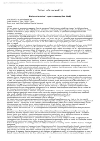 56
ADANI LOGISTICS LIMITED Standalone Financial Statements for period 01/04/2020 to 31/03/2021
Textual information (35)
Disclosure in auditor’s report explanatory [Text Block]
INDEPENDENT AUDITOR'S REPORT
To The Members of Adani Logistics Limited
Report on the Audit of the Standalone Financial Statements
Opinion
We have audited the accompanying standalone financial statements of Adani Logistics Limited (“the Company”), which comprise the
Balance Sheet as at March 31, 2021, and the Statement of Profit and Loss (including Other Comprehensive Income), the Statement of Cash
Flows and the Statement of Changes in Equity for the year then ended, and a summary of significant accounting policies and other
explanatory information.
In our opinion and to the best of our information and according to the explanations given to us, the aforesaid standalone financial statements
give the information required by the Companies Act, 2013 (“the Act”) in the manner so required and give a true and fair view in conformity
with the Indian Accounting Standards prescribed under section 133 of the Act read with the Companies (Indian Accounting Standards) Rules,
2015, as amended, (“Ind AS”) and other accounting principles generally accepted in India, of the state of affairs of the Company as at March
31, 2021, and its profit , total comprehensive income, its cash flows and the changes in equity for the year ended on that date.
Basis for Opinion
We conducted our audit of the standalone financial statements in accordance with the Standards on Auditing specified under section 143(10)
of the Act (SAs). Our responsibilities under those Standards are further described in the Auditor’s Responsibility for the Audit of the
Standalone Financial Statements section of our report. We are independent of the Company in accordance with the Code of Ethics issued by
the Institute of Chartered Accountants of India (ICAI) together with the ethical requirements that are relevant to our audit of the standalone
financial statements under the provisions of the Act and the Rules made thereunder, and we have fulfilled our other ethical responsibilities in
accordance with these requirements and the ICAI’s Code of Ethics. We believe that the audit evidence obtained by us is sufficient and
appropriate to provide a basis for our audit opinion on the standalone financial statements.
Information Other than the Financial Statements and Auditor’s Report Thereon
The Company’s Board of Directors is responsible for the other information. The other information comprises the information included in the
Directors' report and Annexures thereof, but does not include the standalone financial statements and our auditor’s report thereon.
Our opinion on the standalone financial statements does not cover the other information and we do not express any form of assurance
conclusion thereon
In connection with our audit of the standalone financial statements, our responsibility is to read the other information and, in doing so,
consider whether the other information is materially inconsistent with the standalone financial statements or our knowledge obtained during
the course of our audit or otherwise appears to be materially misstated.
If, based on the work we have performed, we conclude that there is a material misstatement of this other information, we are required to
report that fact. We have nothing to report in this regard.
Management’s Responsibility for the Standalone Financial Statements
The Company's Board of Directors is responsible for the matters stated in section 134(5) of the Act with respect to the preparation of these
standalone financial statements that give a true and fair view of the financial position, financial performance including other comprehensive
income, cash flows and changes in equity of the Company in accordance with the Ind AS and other accounting principles generally accepted
in India. This responsibility also includes maintenance of adequate accounting records in accordance with the provisions of the Act for
safeguarding the assets of the Company and for preventing and detecting frauds and other irregularities; selection and application of
appropriate accounting policies; making judgments and estimates that are reasonable and prudent; and design, implementation and
maintenance of adequate internal financial controls, that were operating effectively for ensuring the accuracy and completeness of the
accounting records, relevant to the preparation and presentation of the standalone financial statement that give a true and fair view and are
free from material misstatement, whether due to fraud or error.
In preparing the standalone financial statements, management is responsible for assessing the Company’s ability to continue as a going
concern, disclosing, as applicable, matters related to going concern and using the going concern basis of accounting unless management
either intends to liquidate the Company or to cease operations, or has no realistic alternative but to do so.
Those Board of Directors are also responsible for overseeing the Company’s financial reporting process.
Auditor’s Responsibility for the Audit of the Standalone Financial Statements
Our objectives are to obtain reasonable assurance about whether the standalone financial statements as a whole are free from material
misstatement, whether due to fraud or error, and to issue an auditor’s report that includes our opinion. Reasonable assurance is a high level of
assurance, but is not a guarantee that an audit conducted in accordance with SAs will always detect a material misstatement when it exists.
Misstatements can arise from fraud or error and are considered material if, individually or in the aggregate, they could reasonably be
expected to influence the economic decisions of users taken on the basis of these standalone financial statements.
As part of an audit in accordance with SAs, we exercise professional judgment and maintain professional skepticism throughout the audit.
We also:
Identify and assess the risks of material misstatement of the standalone financial statements, whether due to fraud or error, design and
perform audit procedures responsive to those risks, and obtain audit evidence that is sufficient and appropriate to provide a basis for our
opinion. The risk of not detecting a material misstatement resulting from fraud is higher than for one resulting from error, as fraud may
involve collusion, forgery, intentional omissions, misrepresentations, or the override of internal control.
Obtain an understanding of internal financial control relevant to the audit in order to design audit procedures that are appropriate in the
circumstances. Under section 143(3)(i) of the Act, we are also responsible for expressing our opinion on whether the Company has adequate
internal financial controls system in place and the operating effectiveness of such controls.
Evaluate the appropriateness of accounting policies used and the reasonableness of accounting estimates and related disclosures made by the
management.
Conclude on the appropriateness of management’s use of the going concern basis of accounting and, based on the audit evidence obtained,
whether a material uncertainty exists related to events or conditions that may cast significant doubt on the Company’s ability to continue as a
going concern. If we conclude that a material uncertainty exists, we are required to draw attention in our auditor’s report to the related
disclosures in the standalone financial statements or, if such disclosures are inadequate, to modify our opinion. Our conclusions are based on
the audit evidence obtained up to the date of our auditor’s report. However, future events or conditions may cause the Company to cease to
 