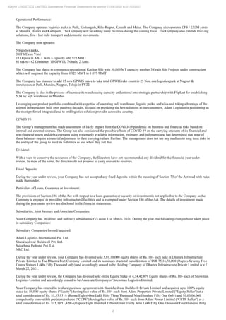 6
ADANI LOGISTICS LIMITED Standalone Financial Statements for period 01/04/2020 to 31/03/2021
Operational Performance:
The Company operates logistics parks at Patli, Kishangarh, Kila-Raipur, Kanech and Malur. The Company also operates CFS / EXIM yards
at Mundra, Hazira and Kattupalli. The Company will be adding more facilities during the coming fiscal. The Company also extends trucking
solutions, first / last mile transport and domestic movements.
The Company now operates:
5 logistics parks,
3 CFS/Exim Yard
15 Depots in AALL with a capacity of 0.925 MMT
61 rakes – 42 Container, 10 GPWIS, 7 Grain, 2 Auto.
The Company has slated to commence operation at Katihar Silo with 50,000 MT capacity another 3 Grain Silo Projects under construction
which will augment the capacity from 0.925 MMT to 1.075 MMT
The Company has planned to add 15 new GPWIS rakes to take total GPWIS rake count to 25 Nos, one logistics park at Nagpur &
warehouses at Patli, Mundra, Nagpur, Taloja in FY22.
The Company is also in the process of increase its warehousing capacity and entered into strategic partnership with Flipkart for establishing
5.34 lac sqft warehouse in Mumbai.
Leveraging our product portfolio combined with expertise of operating rail, warehouse, logistic parks, and silos and taking advantage of the
aligned infrastructure built over past two decades, focused on providing the best solutions to our customers, Adani Logistics is positioning as
the most preferred integrated end to end logistics solution provider across the country.
COVID 19:
The Group’s management has made assessment of likely impact from the COVID-19 pandemic on business and financial risks based on
internal and external sources. The Group has also considered the possible effects of COVID-19 on the carrying amounts of its financial and
non-financial assets and debt covenants using reasonably available information, estimates and judgments and has determined that none of
these balances require a material adjustment to their carrying values. Further, The management does not see any medium to long term risks in
the ability of the group to meet its liabilities as and when they fall due.
Dividend:
With a view to conserve the resources of the Company, the Directors have not recommended any dividend for the financial year under
review. In view of the same, the directors do not propose to carry amount to reserves.
Fixed Deposits:
During the year under review, your Company has not accepted any fixed deposits within the meaning of Section 73 of the Act read with rules
made thereunder.
Particulars of Loans, Guarantee or Investment:
The provisions of Section 186 of the Act with respect to a loan, guarantee or security or investmentis not applicable to the Company as the
Company is engaged in providing infrastructural facilities and is exempted under Section 186 of the Act. The details of investment made
during the year under review are disclosed in the financial statements.
Subsidiaries, Joint Venture and Associate Companies:
Your Company has 36 (direct and indirect) subsidiaries/JVs as on 31st March, 2021. During the year, the following changes have taken place
in subsidiary Companies:
Subsidiary Companies formed/acquired:
Adani Logistics International Pte. Ltd.
Shankheshwar Buildwell Pvt. Ltd.
Sulochana Pedestal Pvt. Ltd.
NRC Ltd.
During the year under review, your Company has divested/sold 5,01,10,000 equity shares of Rs. 10/- each held in Dhamra Infrastructure
Private Limited to The Dhamra Port Company Limited and its nominees at a total consideration of INR 75,16,50,000 (Rupees Seventy Five
Crores Sixteen Lakhs Fifty Thousand only) and accordingly ceased to be Holding Company of Dhamra Infrastructure Private Limited w.e.f
March 22, 2021.
During the year under review, the Company has divested/sold entire Equity Stake of 4,34,42,879 Equity shares of Rs. 10/- each of Snowman
Logistics Limited and accordingly ceased to be Associate Company of Snowman Logistics Limited.
Your Company has entered in to share purchase agreement with Shankheshwar Buildwell Private Limited and acquired upto 100% equity
stake i.e. 10,000 equity shares (“Equity”) having face value of Rs. 10/- each from Adani Properties Private Limited (“Equity Seller”) at a
total consideration of Rs. 81,53,951/- (Rupee Eighty-One Lakh Fifty Three Thousand Nine Hundred Fifty One Only) and 10,00,00,000
compulsorily convertible preference shares (“CCPS”) having face value of Rs. 10/- each from Adani Power Limited (“CCPS Seller”) at a
total consideration of Rs. 815,39,51,458/- (Rupees Eight Hundred Fifteen Crore Thirty Nine Lakh Fifty One Thousand Four Hundred Fifty
 