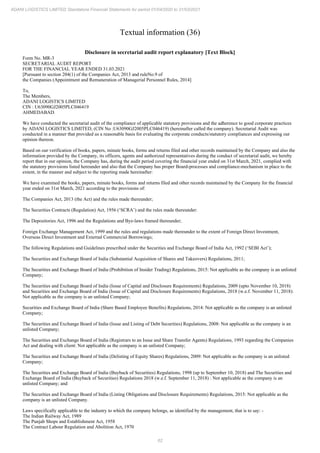 62
ADANI LOGISTICS LIMITED Standalone Financial Statements for period 01/04/2020 to 31/03/2021
Textual information (36)
Disclosure in secretarial audit report explanatory [Text Block]
Form No. MR-3
SECRETARIAL AUDIT REPORT
FOR THE FINANCIAL YEAR ENDED 31.03.2021
[Pursuant to section 204(1) of the Companies Act, 2013 and ruleNo.9 of
the Companies (Appointment and Remuneration of Managerial Personnel Rules, 2014]
To,
The Members,
ADANI LOGISTICS LIMITED
CIN : U63090GJ2005PLC046419
AHMEDABAD.
We have conducted the secretarial audit of the compliance of applicable statutory provisions and the adherence to good corporate practices
by ADANI LOGISTICS LIMITED, (CIN No :U63090GJ2005PLC046419) (hereinafter called the company). Secretarial Audit was
conducted in a manner that provided us a reasonable basis for evaluating the corporate conducts/statutory compliances and expressing our
opinion thereon.
Based on our verification of books, papers, minute books, forms and returns filed and other records maintained by the Company and also the
information provided by the Company, its officers, agents and authorized representatives during the conduct of secretarial audit, we hereby
report that in our opinion, the Company has, during the audit period covering the financial year ended on 31st March, 2021, complied with
the statutory provisions listed hereunder and also that the Company has proper Board-processes and compliance-mechanism in place to the
extent, in the manner and subject to the reporting made hereinafter:
We have examined the books, papers, minute books, forms and returns filed and other records maintained by the Company for the financial
year ended on 31st March, 2021 according to the provisions of:
The Companies Act, 2013 (the Act) and the rules made thereunder;
The Securities Contracts (Regulation) Act, 1956 (‘SCRA’) and the rules made thereunder:
The Depositories Act, 1996 and the Regulations and Bye-laws framed thereunder;
Foreign Exchange Management Act, 1999 and the rules and regulations made thereunder to the extent of Foreign Direct Investment,
Overseas Direct Investment and External Commercial Borrowings;
The following Regulations and Guidelines prescribed under the Securities and Exchange Board of India Act, 1992 (‘SEBI Act’);
The Securities and Exchange Board of India (Substantial Acquisition of Shares and Takeovers) Regulations, 2011;
The Securities and Exchange Board of India (Prohibition of Insider Trading) Regulations, 2015: Not applicable as the company is an unlisted
Company;
The Securities and Exchange Board of India (Issue of Capital and Disclosure Requirements) Regulations, 2009 (upto November 10, 2018)
and Securities and Exchange Board of India (Issue of Capital and Disclosure Requirements) Regulations, 2018 (w.e.f. November 11, 2018):
Not applicable as the company is an unlisted Company;
Securities and Exchange Board of India (Share Based Employee Benefits) Regulations, 2014: Not applicable as the company is an unlisted
Company;
The Securities and Exchange Board of India (Issue and Listing of Debt Securities) Regulations, 2008: Not applicable as the company is an
unlisted Company;
The Securities and Exchange Board of India (Registrars to an Issue and Share Transfer Agents) Regulations, 1993 regarding the Companies
Act and dealing with client: Not applicable as the company is an unlisted Company;
The Securities and Exchange Board of India (Delisting of Equity Shares) Regulations, 2009: Not applicable as the company is an unlisted
Company;
The Securities and Exchange Board of India (Buyback of Securities) Regulations, 1998 (up to September 10, 2018) and The Securities and
Exchange Board of India (Buyback of Securities) Regulations 2018 (w.e.f. September 11, 2018) : Not applicable as the company is an
unlisted Company; and
The Securities and Exchange Board of India (Listing Obligations and Disclosure Requirements) Regulations, 2015: Not applicable as the
company is an unlisted Company.
Laws specifically applicable to the industry to which the company belongs, as identified by the management, that is to say: -
The Indian Railway Act, 1989
The Punjab Shops and Establishment Act, 1958
The Contract Labour Regulation and Abolition Act, 1970
 