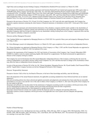 7
ADANI LOGISTICS LIMITED Standalone Financial Statements for period 01/04/2020 to 31/03/2021
Eight Only) and accordingly became Holding Company of Shankheshwar Buildwell Private Limited w.e.f March 30, 2020.
Your Company has entered in to share purchase agreement with Sulochna Pedestal Private Limited and acquired upto 100% equity stake i.e.
10,00,000 equity shares (“Equity”) having face value of Rs. 10/- each from Adani Properties Private Limited (“Equity Seller”) at a total
consideration of Rs. 3,53,80,668/- (Rupees Three Crore Fifty-Three Lakh Eighty Thousand Six Hundred Sixty-Eight Only) and 4,00,00,000
compulsorily convertible preference shares (“CCPS”) having face value of Rs. 100/- each from Adani Power Limited (“CCPS Seller”) at a
total consideration of Rs. 14,15,22,67,332/- (Rupees Fourteen Hundred Fifteen Crore Twenty-Two Lakh Sixty-Seven Thousand Three
Hundred Thirty-Two Only) and accordingly became Holding Company of Sulochna Pedestal Private Limited w.e.f March 31, 2021.
Pursuant to the provisions of Section 129, 134 and 136 of the Companies Act, 2013 read with rules made thereunder, the Company has
prepared a separate statement containing the silent features of financial statements of subsidiaries in form AOC-1 forms part of this Annual
Report.
The annual financial statements and related detailed information of the subsidiary companies shall be made available to the shareholders of
the Holding and Subsidiary Companies seeking such information on all working days during business hours. The financial statements of the
subsidiary companies shall also be kept for inspection by any shareholder/s during working hours at the Company’s registered office and that
of the respective subsidiary companies concerned.
Directors and Key Managerial Personnel:
Capt. Sandeep Mehta was re-appointed as Managing Director w.e.f 20.03.2021 for a period of three years and resigned as Managing Director
w.e.f May 3, 2021.
Dr. Chitra Bhatnagar ceased to be Independent Director w.e.f March 30, 2021 upon completion of her second term as Independent Director.
Mr. Vikram Jaisinghani was appointed as Managing Director of the Company w.e.f May 5, 2021 and Ms. Komal Majmudar was appointed as
Independent Director w.e.f March 23, 2021 for a period of five years.
Pursuant to the requirements of the Companies Act, 2013 and Articles of Association of the Company, Capt. Unmesh Abhayankar (DIN:
03040812) is liable to retire by rotation and being eligible offer himself for re-appointment. The Board recommends his appointment as
Director of the Company retiring by rotation.
The Company has received declaration from Ms. Komal Majmudar, Independent Director of the Company confirming that she meets the
criteria of independence as provided in Section 149(6) of the Companies Act, 2013 and there has been no change in the circumstances which
may affect her status as independent director during the year.
In terms of the provisions of Section 203 of the Act, Mr. Vikram Jaisinghani, Managing Director, Mr. Piyush Gandhi, Chief Financial Officer
and Mr. Yogesh Dalal, Company Secretary are the Key Managerial Personnel of the Company.
Directors’ Responsibility Statement:
Pursuant to Section 134(5) of the Act, the Board of Directors, to the best of their knowledge and ability, state the following:
that in the preparation of the annual financial statements, the applicable accounting standards have been followed and there are no material
departures;;
that such accounting policies have been selected and applied consistently and judgements and estimates have been made that are reasonable
and prudent so as to give a true and fair view of the state of affairs of the Company as at March 31, 2021 and of the profit of the Company for
the year ended on that date;
that proper and sufficient care has been taken for the maintenance of adequate accounting records in accordance with the provisions of the
Act for safeguarding the assets of the Company and for preventing and detecting fraud and other irregularities;
that the annual financial statements have been prepared on a going concern basis;
that proper internal financial controls were in place and that the financial control are adequate and operating effectively;
that proper systems to ensure compliance with the provisions of all applicable laws were in place and were adequate and operating
effectively.
Number of Board Meetings:
During the year under review, the Board met nine times on 4th May, 2020, 25th June, 2020, 1st August, 2020, 30th September, 2020, 31st
October, 2020, 20th November, 2020, 2th February, 2021, 22nd March, 2021 and 30th March, 2021. The maximum time gap between any
two meetings is not more than 120 days.
 