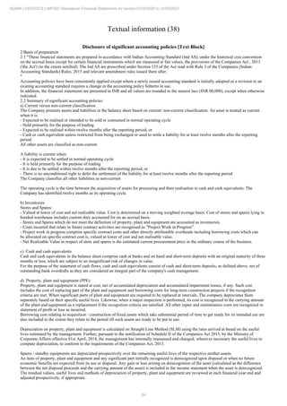 84
ADANI LOGISTICS LIMITED Standalone Financial Statements for period 01/04/2020 to 31/03/2021
Textual information (38)
Disclosure of significant accounting policies [Text Block]
2 Basis of preparation
2.1 "These financial statements are prepared in accordance with Indian Accounting Standard (Ind AS), under the historical cost convention
on the accrual basis except for certain financial instruments which are measured at fair values, the provisions of the Companies Act , 2013
('the Act') (to the extent notified). The Ind AS are prescribed under Section 133 of the Act read with Rule 3 of the Companies (Indian
Accounting Standards) Rules, 2015 and relevant amendment rules issued there after.
"
Accounting policies have been consistently applied except where a newly issued accounting standard is initially adopted or a revision to an
existing accounting standard requires a change in the accounting policy hitherto in use.
In addition, the financial statements are presented in INR and all values are rounded to the nearest lacs (INR 00,000), except when otherwise
indicated.
2.2 Summary of significant accounting policies
a) Current versus non-current classification
The Company presents assets and liabilities in the balance sheet based on current/ non-current classification. An asset is treated as current
when it is:
- Expected to be realised or intended to be sold or consumed in normal operating cycle
- Held primarily for the purpose of trading
- Expected to be realised within twelve months after the reporting period, or
- Cash or cash equivalent unless restricted from being exchanged or used to settle a liability for at least twelve months after the reporting
period
All other assets are classified as non-current.
A liability is current when:
- It is expected to be settled in normal operating cycle
- It is held primarily for the purpose of trading
- It is due to be settled within twelve months after the reporting period, or
- There is no unconditional right to defer the settlement of the liability for at least twelve months after the reporting period
The Company classifies all other liabilities as non-current
The operating cycle is the time between the acquisition of assets for processing and their realisation in cash and cash equivalents. The
Company has identified twelve months as its operating cycle.
b) Inventories
Stores and Spares:
- Valued at lower of cost and net realizable value. Cost is determined on a moving weighted average basis. Cost of stores and spares lying in
bonded warehouse includes custom duty accounted for on an accrual basis.
- Stores and Spares which do not meet the definition of property, plant and equipment are accounted as inventories.
- Costs incurred that relate to future contract activities are recognised as ”Project Work in Progress”.
- Project work in progress comprise specific contract costs and other directly attributable overheads including borrowing costs which can
be allocated on specific contract cost is, valued at lower of cost and net realisable value.
- Net Realizable Value in respect of store and spares is the estimated current procurement price in the ordinary course of the business.
c) Cash and cash equivalents
Cash and cash equivalents in the balance sheet comprise cash at banks and on hand and short-term deposits with an original maturity of three
months or less, which are subject to an insignificant risk of changes in value.
For the purpose of the statement of cash flows, cash and cash equivalents consist of cash and short-term deposits, as defined above, net of
outstanding bank overdrafts as they are considered an integral part of the company's cash management.
d) Property, plant and equipment (PPE)
Property, plant and equipment is stated at cost, net of accumulated depreciation and accumulated impairment losses, if any. Such cost
includes the cost of replacing part of the plant and equipment and borrowing costs for long-term construction projects if the recognition
criteria are met. When significant parts of plant and equipment are required to be replaced at intervals, The company depreciates them
separately based on their specific useful lives. Likewise, when a major inspection is performed, its cost is recognized in the carrying amount
of the plant and equipment as a replacement if the recognition criteria are satisfied. All other repair and maintenance costs are recognized in
statement of profit or loss as incurred.
Borrowing cost relating to acquisition / construction of fixed assets which take substantial period of time to get ready for its intended use are
also included to the extent they relate to the period till such assets are ready to be put to use.
Depreciation on property, plant and equipment is calculated on Straight Line Method (SLM) using the rates arrived at based on the useful
lives estimated by the management. Further, pursuant to the notification of Schedule II of the Companies Act 2013, by the Ministry of
Corporate Affairs effective 01st April, 2014, the management has internally reassessed and changed, wherever necessary the useful lives to
compute depreciation, to conform to the requirements of the Companies Act, 2013.
Spares / standby equipments are depreciated prospectively over the remaining useful lives of the respective mother assets.
An item of property, plant and equipment and any significant part initially recognized is derecognized upon disposal or when no future
economic benefits are expected from its use or disposal. Any gain or loss arising on derecognition of the asset (calculated as the difference
between the net disposal proceeds and the carrying amount of the asset) is included in the income statement when the asset is derecognized.
The residual values, useful lives and methods of depreciation of property, plant and equipment are reviewed at each financial year end and
adjusted prospectively, if appropriate.
 