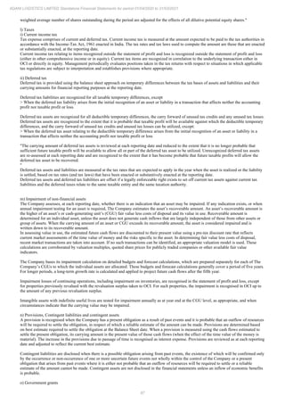 87
ADANI LOGISTICS LIMITED Standalone Financial Statements for period 01/04/2020 to 31/03/2021
weighted average number of shares outstanding during the period are adjusted for the effects of all dilutive potential equity shares."
l) Taxes
i) Current income tax
Tax expense comprises of current and deferred tax. Current income tax is measured at the amount expected to be paid to the tax authorities in
accordance with the Income-Tax Act, 1961 enacted in India. The tax rates and tax laws used to compute the amount are those that are enacted
or substantially enacted, at the reporting date.
Current income tax relating to items recognized outside the statement of profit and loss is recognized outside the statement of profit and loss
(either in other comprehensive income or in equity). Current tax items are recognized in correlation to the underlying transaction either in
OCI or directly in equity. Management periodically evaluates positions taken in the tax returns with respect to situations in which applicable
tax regulations are subject to interpretation and establishes provisions where appropriate.
ii) Deferred tax
Deferred tax is provided using the balance sheet approach on temporary differences between the tax bases of assets and liabilities and their
carrying amounts for financial reporting purposes at the reporting date.
Deferred tax liabilities are recognized for all taxable temporary differences, except
> When the deferred tax liability arises from the initial recognition of an asset or liability in a transaction that affects neither the accounting
profit nor taxable profit or loss.
Deferred tax assets are recognized for all deductible temporary differences, the carry forward of unused tax credits and any unused tax losses.
Deferred tax assets are recognized to the extent that it is probable that taxable profit will be available against which the deductible temporary
differences, and the carry forward of unused tax credits and unused tax losses can be utilized, except:
> When the deferred tax asset relating to the deductible temporary difference arises from the initial recognition of an asset or liability in a
transaction that affects neither the accounting profit nor taxable profit or loss
"The carrying amount of deferred tax assets is reviewed at each reporting date and reduced to the extent that it is no longer probable that
sufficient future taxable profit will be available to allow all or part of the deferred tax asset to be utilized. Unrecognized deferred tax assets
are re-assessed at each reporting date and are recognized to the extent that it has become probable that future taxable profits will allow the
deferred tax asset to be recovered.
"
Deferred tax assets and liabilities are measured at the tax rates that are expected to apply in the year when the asset is realized or the liability
is settled, based on tax rates (and tax laws) that have been enacted or substantively enacted at the reporting date.
Deferred tax assets and deferred tax liabilities are offset if a legally enforceable right exists to set off current tax assets against current tax
liabilities and the deferred taxes relate to the same taxable entity and the same taxation authority.
m) Impairment of non-financial assets
The Company assesses, at each reporting date, whether there is an indication that an asset may be impaired. If any indication exists, or when
annual impairment testing for an asset is required, The Company estimates the asset’s recoverable amount. An asset’s recoverable amount is
the higher of an asset’s or cash-generating unit’s (CGU) fair value less costs of disposal and its value in use. Recoverable amount is
determined for an individual asset, unless the asset does not generate cash inflows that are largely independent of those from other assets or
group of assets. When the carrying amount of an asset or CGU exceeds its recoverable amount, the asset is considered impaired and is
written down to its recoverable amount.
In assessing value in use, the estimated future cash flows are discounted to their present value using a pre-tax discount rate that reflects
current market assessments of the time value of money and the risks specific to the asset. In determining fair value less costs of disposal,
recent market transactions are taken into account. If no such transactions can be identified, an appropriate valuation model is used. These
calculations are corroborated by valuation multiples, quoted share prices for publicly traded companies or other available fair value
indicators.
The Company bases its impairment calculation on detailed budgets and forecast calculations, which are prepared separately for each of The
Company’s CGUs to which the individual assets are allocated. These budgets and forecast calculations generally cover a period of five years.
For longer periods, a long-term growth rate is calculated and applied to project future cash flows after the fifth year.
Impairment losses of continuing operations, including impairment on inventories, are recognised in the statement of profit and loss, except
for properties previously revalued with the revaluation surplus taken to OCI. For such properties, the impairment is recognised in OCI up to
the amount of any previous revaluation surplus.
Intangible assets with indefinite useful lives are tested for impairment annually as at year end at the CGU level, as appropriate, and when
circumstances indicate that the carrying value may be impaired.
n) Provisions, Contingent liabilities and contingent assets
A provision is recognised when the Company has a present obligation as a result of past events and it is probable that an outflow of resources
will be required to settle the obligation, in respect of which a reliable estimate of the amount can be made. Provisions are determined based
on best estimate required to settle the obligation at the Balance Sheet date. When a provision is measured using the cash flows estimated to
settle the present obligation, its carrying amount is the present value of those cash flows (when the effect of the time value of the money is
material). The increase in the provisions due to passage of time is recognised as interest expense. Provisions are reviewed as at each reporting
date and adjusted to reflect the current best estimate.
Contingent liabilities are disclosed when there is a possible obligation arising from past events, the existence of which will be confirmed only
by the occurrence or non-occurrence of one or more uncertain future events not wholly within the control of the Company or a present
obligation that arises from past events where it is either not probable that an outflow of resources will be required to settle or a reliable
estimate of the amount cannot be made. Contingent assets are not disclosed in the financial statements unless an inflow of economic benefits
is probable.
o) Government grants
 