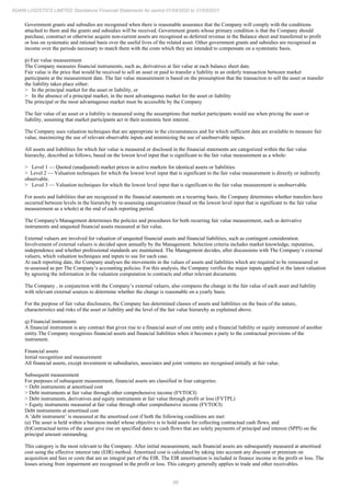 88
ADANI LOGISTICS LIMITED Standalone Financial Statements for period 01/04/2020 to 31/03/2021
Government grants and subsidies are recognised when there is reasonable assurance that the Company will comply with the conditions
attached to them and the grants and subsidies will be received. Government grants whose primary condition is that the Company should
purchase, construct or otherwise acquire non-current assets are recognised as deferred revenue in the Balance sheet and transferred to profit
or loss on systematic and rational basis over the useful lives of the related asset. Other government grants and subsidies are recognised as
income over the periods necessary to match them with the costs which they are intended to compensate on a systematic basis.
p) Fair value measurement
The Company measures financial instruments, such as, derivatives at fair value at each balance sheet date.
Fair value is the price that would be received to sell an asset or paid to transfer a liability in an orderly transaction between market
participants at the measurement date. The fair value measurement is based on the presumption that the transaction to sell the asset or transfer
the liability takes place either:
> In the principal market for the asset or liability, or
> In the absence of a principal market, in the most advantageous market for the asset or liability
The principal or the most advantageous market must be accessible by the Company
The fair value of an asset or a liability is measured using the assumptions that market participants would use when pricing the asset or
liability, assuming that market participants act in their economic best interest.
The Company uses valuation techniques that are appropriate in the circumstances and for which sufficient data are available to measure fair
value, maximizing the use of relevant observable inputs and minimizing the use of unobservable inputs.
All assets and liabilities for which fair value is measured or disclosed in the financial statements are categorized within the fair value
hierarchy, described as follows, based on the lowest level input that is significant to the fair value measurement as a whole:
> Level 1 — Quoted (unadjusted) market prices in active markets for identical assets or liabilities.
> Level 2 — Valuation techniques for which the lowest level input that is significant to the fair value measurement is directly or indirectly
observable.
> Level 3 — Valuation techniques for which the lowest level input that is significant to the fair value measurement is unobservable.
For assets and liabilities that are recognized in the financial statements on a recurring basis, the Company determines whether transfers have
occurred between levels in the hierarchy by re-assessing categorization (based on the lowest level input that is significant to the fair value
measurement as a whole) at the end of each reporting period.
The Company's Management determines the policies and procedures for both recurring fair value measurement, such as derivative
instruments and unquoted financial assets measured at fair value.
External valuers are involved for valuation of unquoted financial assets and financial liabilities, such as contingent consideration.
Involvement of external valuers is decided upon annually by the Management. Selection criteria includes market knowledge, reputation,
independence and whether professional standards are maintained. The Management decides, after discussions with The Company’s external
valuers, which valuation techniques and inputs to use for each case.
At each reporting date, the Company analyses the movements in the values of assets and liabilities which are required to be remeasured or
re-assessed as per The Company’s accounting policies. For this analysis, the Company verifies the major inputs applied in the latest valuation
by agreeing the information in the valuation computation to contracts and other relevant documents.
The Company , in conjunction with the Company’s external valuers, also compares the change in the fair value of each asset and liability
with relevant external sources to determine whether the change is reasonable on a yearly basis.
For the purpose of fair value disclosures, the Company has determined classes of assets and liabilities on the basis of the nature,
characteristics and risks of the asset or liability and the level of the fair value hierarchy as explained above.
q) Financial instruments
A financial instrument is any contract that gives rise to a financial asset of one entity and a financial liability or equity instrument of another
entity.The Company recognizes financial assets and financial liabilities when it becomes a party to the contractual provisions of the
instrument.
Financial assets
Initial recognition and measurement
All financial assets, except investment in subsidiaries, associates and joint ventures are recognised initially at fair value.
Subsequent measurement
For purposes of subsequent measurement, financial assets are classified in four categories:
> Debt instruments at amortised cost
> Debt instruments at fair value through other comprehensive income (FVTOCI)
> Debt instruments, derivatives and equity instruments at fair value through profit or loss (FVTPL)
> Equity instruments measured at fair value through other comprehensive income (FVTOCI)
Debt instruments at amortised cost
A ‘debt instrument’ is measured at the amortised cost if both the following conditions are met:
(a) The asset is held within a business model whose objective is to hold assets for collecting contractual cash flows, and
(b)Contractual terms of the asset give rise on specified dates to cash flows that are solely payments of principal and interest (SPPI) on the
principal amount outstanding.
This category is the most relevant to the Company. After initial measurement, such financial assets are subsequently measured at amortised
cost using the effective interest rate (EIR) method. Amortised cost is calculated by taking into account any discount or premium on
acquisition and fees or costs that are an integral part of the EIR. The EIR amortisation is included in finance income in the profit or loss. The
losses arising from impairment are recognised in the profit or loss. This category generally applies to trade and other receivables.
 
