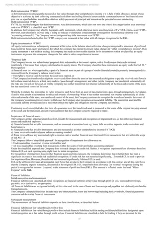 97
ADANI LOGISTICS LIMITED Standalone Financial Statements for period 01/04/2020 to 31/03/2021
Debt instrument at FVTOCI
A debt instrument is subsequently measured at fair value through other comprehensive income if it is held within a business model whose
objective is achieved by both collecting contractual cash flows and selling financial assets and the contractual terms of the financial asset
give rise on specified dates to cash flows that are solely payments of principal and interest on the principal amount outstanding.
Debt instrument at FVTPL
FVTPL is a residual category for debt instruments. Any debt instrument, which does not meet the criteria for categorization as at amortized
cost or as FVTOCI, is classified as at FVTPL.
In addition, the Company may elect to designate a debt instrument, which otherwise meets amortized cost or FVTOCI criteria, as at FVTPL.
However, such election is allowed only if doing so reduces or eliminates a measurement or recognition inconsistency (referred to as
‘accounting mismatch’). The Company has not designated any debt instrument as at FVTPL.
Debt instruments included within the FVTPL category are measured at fair value with all changes recognized in the P&L.
Equity investments at FVTOCI
All equity instruments are subsequently measured at fair value in the balance sheet,with value changes recognised in statement of profit and
loss,except for those equity instruments for which the company has elected to present value changes in " other comprehensive income". If an
equity instrument is not held for trading, the company has made an irrevocable election for its investments which are classified as equity
instruments to present the subsequent changes in fair value in other comprehensive income.
"Perpetual debt
The Company invests in a subordinated perpetual debt, redeemable at the issuer's option, with a fixed coupon that can be deferred
indefinitely if the issuer does not pay a dividend on its equity shares. The Company classifies these instruments as equity under Ind AS 32. "
Derecognition
A financial asset (or, where applicable, a part of a financial asset or part of a group of similar financial assets) is primarily derecognised (i.e.
removed from the Company’s balance sheet) when:
> The rights to receive cash flows from the asset have expired, or
> The Company has transferred its rights to receive cash flows from the asset or has assumed an obligation to pay the received cash flows in
full without material delay to a third party under a ‘pass-through’ arrangement; and either (a) the Company has transferred substantially all
the risks and rewards of the asset, or (b) the Company has neither transferred nor retained substantially all the risks and rewards of the asset,
but has transferred control of the asset.
When the Company has transferred its rights to receive cash flows from an asset or has entered into a pass-through arrangement, it evaluates
if and to what extent it has retained the risks and rewards of ownership. When it has neither transferred nor retained substantially all of the
risks and rewards of the asset, nor transferred control of the asset, the Company continues to recognise the transferred asset to the extent of
the Company’s continuing involvement. In that case, the Company also recognises an associated liability. The transferred asset and the
associated liability are measured on a basis that reflects the rights and obligations that the Company has retained.
Continuing involvement that takes the form of a guarantee over the transferred asset is measured at the lower of the original carrying amount
of the asset and the maximum amount of consideration that the Company could be required to repay.
Impairment of financial assets
The Company applies expected credit loss (ECL) model for measurement and recognition of impairment loss on the following financial
assets and credit risk exposure ;
a) Financial assets that are debt instruments, and are measured at amortised cost e.g. loans, debt securities, deposits, trade receivables and
bank balances
b) Financial assets that are debt instruments and are measured as at other comprehensive income (FVTOCI)
c) Lease receivables under relevant indian accounting standard
d) Trade receivables or any contractual right to receive cash or another financial asset that result from transactions that are within the scope
of Ind AS 115
The Company follows ‘simplified approach’ for recognition of impairment loss allowance on:
> Trade receivables or contract revenue receivables; and
> All lease receivables resulting from transactions within the scope of relevant Indian accounting standard
Under the simplified approach the Company does not track changes in credit risk. Rather, it recognises impairment loss allowance based on
lifetime ECLs at each reporting date, right from its initial recognition.
For recognition of impairment loss on other financial assets and risk exposure, the Company determines that whether there has been a
significant increase in the credit risk said initial recognition. If credit risk has not increased significantly, 12 month ECL is used to provide
for impairment loss. However, if credit risk has increased significantly, lifetime ECL is used.
ECL is the difference between all contracted cash flows that are due to the Company in accordance with the contract and all the cash flows
that the Company expects to receive, discounted at the original EIR. ECL impairment loss allowance ( or reversal) recognised during the
period is recognised as income / (expense) in the statement of profit and loss (P&L). This amount is reflected under the head " Other
Expense" in the P&L.
Financial liabilities
Initial recognition and measurement
Financial liabilities are classified, at initial recognition, as financial liabilities at fair value through profit or loss, loans and borrowings,
payables, or as derivatives, as appropriate.
All financial liabilities are recognised initially at fair value and, in the case of loans and borrowings and payables, net of directly attributable
transaction costs.
The Company’s financial liabilities include trade and other payables, loans and borrowings including bank overdrafts, financial guarantee
contracts and derivative financial instruments.
Subsequent measurement
The measurement of financial liabilities depends on their classification, as described below:
Financial liabilities at fair value through profit or loss
Financial liabilities at fair value through profit or loss include financial liabilities held for trading and financial liabilities designated upon
initial recognition as at fair value through profit or loss. Financial liabilities are classified as held for trading if they are incurred for the
 